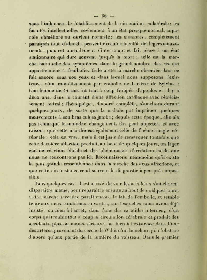 facultés intellectuelles reviennent à un étal presque normal, la pa- role s’améliore ou devient normale; les membres, complètement paralysés tout d’abord, peuvent exécuter bientôt de légers mouve- ments ; puis cet amendement s’interrompt et fait place à un état stationnaire qui dure souvent jusqu’à la mort : telle est la mar- che habituelle des symptômes dans le grand nombre des cas qui appartiennent à l’embolie. Telle a été la marche observée dans ce fait encore sous nos yeux et dans lequel nous supposons l’exis- tence d’un ramollissement par embolie de l’artère de Sylvius : Une femme de 44 ans fut tout à coup frappée d’apoplexie, il y a deux ans, dans le courant d’une affection cardiaque avec rétrécis- sement mitral; l’hémiplégie, d’abord complète, s’améliora durant quelques jours, de sorte que la malade put imprimer quelques mouvements à son bras et à sa jambe ; depuis cette époque, elle n’a pas remarqué le moindre changement. On peut objecter, et avec raison, que cette marche est également celle de l’hémorrhagie cé- rébrale : cela est vrai, mais il est juste de remarquer toutefois que cette dernière affection produit, au bout de quelques jours, un léger état de réaction fébrile et des phénomènes d’irritation locale que nous ne rencontrons pas ici. Reconnaissons néanmoins qu’il existe la plus grande ressemblance dans la marche des deux affections, et que celle circonstance rend souvent le diagnostic à peu près impos- sible. Dans quelques cas, il est arrivé de voir les accidents s’améliorer, disparaître même, pour reparaître ensuite au bout de quelques jours. Cette marche saccadée paraît encore le fait de l’embolie, et semble tenir aux deux conditions suivantes, sur lesquelles nous avons déjà insisté ; ou bien à l’arrêt, dans l’une des carotides internes, d’un corps qui trouble tout à coup la circulation cérébrale et produit des accidents plus ou moins sérieux ; ou bien à l’existence dans l’une des artères provenantdu cercle deWillisd’un bouchon qui n’obstrue d’abord qu’une partie de la lumière du vaisseau. Dans le premier