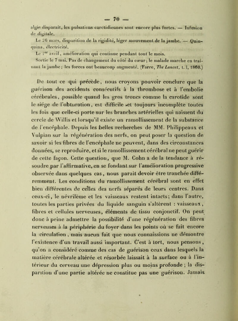 algie disparaît, les pulsations carotidiennes sont encore plus fortes. — Infusion de digitale. Le 26 mars, disparition de la rigidité, léger mouvement de la jambe. — Quin- quina, électricité. Le icr avi il, amélioration qui continue pendant tout le mois. Sortie le 7 mai. Pas de changement du côté du cœur; le malade marche en traî- nant la jambe; les forces ont beaucoup augmenté. (Farre, The Lancet, t. 1, 1860.) De tout ce qui précède, nous croyons pouvoir conclure que la guérison des accidents consécutifs à la thrombose et à l’embolie cérébrales, possible quand les gros troncs comme la carotide sont le siège de l’obturation, est difficile -et toujours incomplète toutes les fois que celle-ci porte sur les branches artérielles qui naissent du cercle de Willis et lorsqu’il existe un ramollissement de la substance de l’encéphale. Depuis les belles recherches de MM. Philippeaux et Vulpian sur la régénération des nerfs, on peut poser la question de savoir si les fibres de l’encéphale ne peuvent, dans des circonstances données, se reproduire, et si le ramollissement cérébral ne peut guérir de cette façon. Cette question, que M. Cohn a de la tendance à ré- soudre par l’affirmative, en se fondant sur l’amélioration progressive observée dans quelques cas , nous paraît devoir être tranchée diffé- remment. Les conditions du ramollissement cérébral sont en effet bien différentes de celles des nerfs séparés de leurs centres. Dans ceux-ci, le névrilème et les vaisseaux restent intacts; dans l’autre, toutes les parties privées du liquide sanguin s’altèrent : vaisseaux, fibres et cellules nerveuses, éléments de tissu conjonctif. On peut donc à peine admettre la possibilité d’une régénération des fibres nerveuses à la périphérie du foyer dans les points où se fait encore la circulation , mais aucun fait que nous connaissions ne démontre l’existence d’un travail aussi important. C’est à tort, nous pensons, qu’on a considéré comme des cas de guérison ceux dans lesquels la matière cérébrale altérée et résorbée laissait à la surface ou à l’in- térieur du cerveau une dépression plus ou moins profonde ; la dis- parition d’une partie altérée ne constitue pas une guérison. Jamais