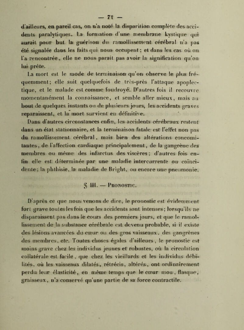 — 7t d’ailleurs, en pareil cas, on n’a noté la disparition complète des acci- dents paralytiques.. La formation d’une membrane kystique qui aurait pour but la guérison du ramollissement cérébral n’a pas été signalée dans les faits qui nous occupent; et dans les cas où on l’a rencontrée, elle ne nous parait pas avoir la signification qu’on lui prête. La mort est le mode de terminaison qu’on observe le plus fré- quemment; elle suit quelquefois de très-près l’attaque apoplec- tique, et le malade est comme foudroyé. D’autres fois i! recouvre momentanément la connaissance, et semble aller mieux, mais au bout de quelques instants ou de plusieurs jours, les accidents graves reparaissent, et la mort survient en définitive. Dans d’autres circonstances enfin, les accidents cérébraux restent dans un état stationnaire, et la terminaison fatale est l’effet non pas du ramollissement cérébral, mais bien des altérations concomi- tantes, de l’affection cardiaque principalement, de la gangrène des membres ou même des infarctus des viscères ; d’autres fois en- fin elle est déterminée par une maladie intercurrente ou coïnci- dente; la phthisie, la maladie de Bright, ou encore une pneumonie. § 111. — Pronostic. D’après ce que nous venons de dire, le pronostic est évidemment fort grave toutes les fois que les accidents sont intenses; lorsqu’ils ne disparaissent pas dans le cours des premiers jours, et que le ramol- lissement de la substance cérébrale est devenu probable, si il existe des lésions avancées du cœur on des gros vaisseaux, des gangrènes des membres, etc. Toutes choses égales d’ailleurs, le pronostic est moins grave chez les individus jeunes et robustes, où la circulation collatérale est facile, que chez les vieillards et les individus débi- lités. où les vaisseaux dilatés, rétrécis, altérés, ont ordinairement perdu leur élasticité, en même temps que le cœur mou, flasque, graisseux, n’a conservé qu’une partie de sa force contractile.