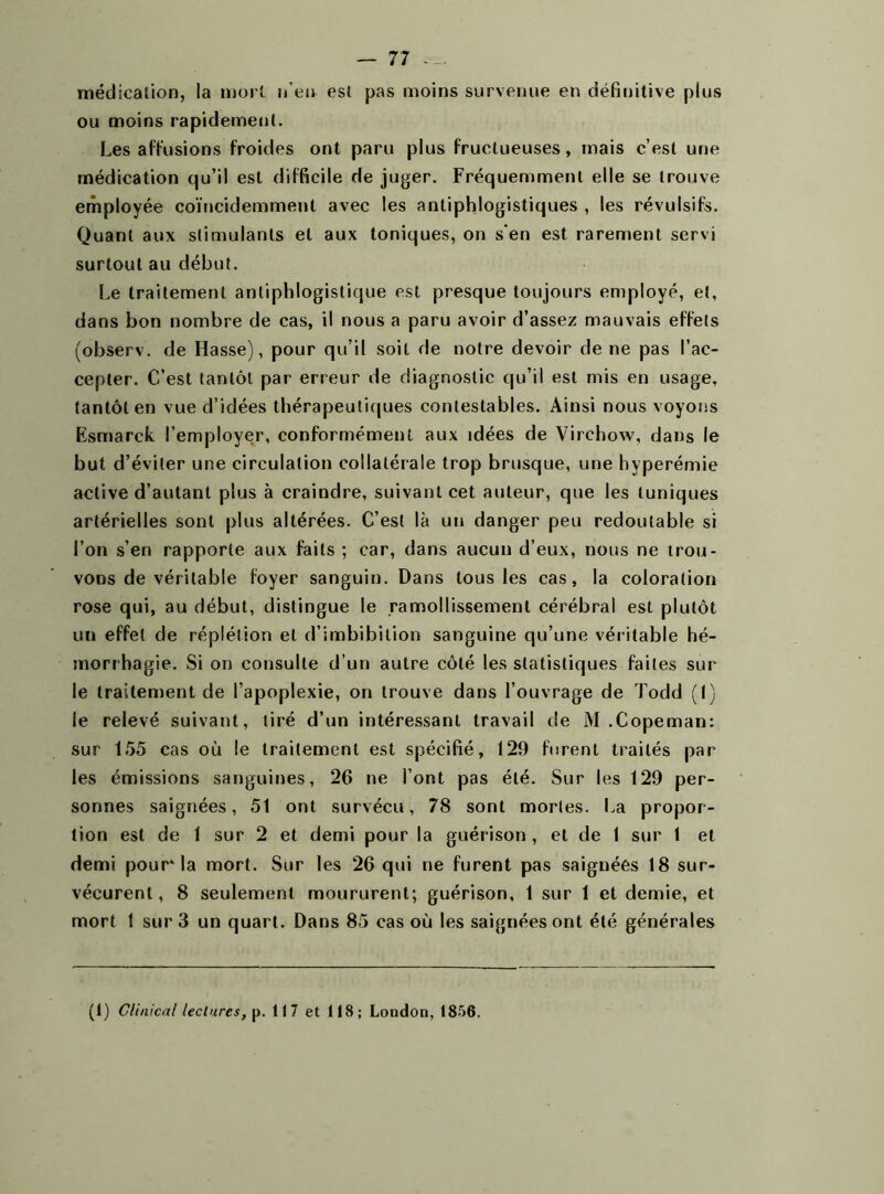 — 77 médication, la mort n’en est pas moins survenue en définitive plus ou moins rapidement. Les affusions froides ont paru plus fructueuses, mais c’est une médication qu’il est difficile de juger. Fréquemment elle se trouve employée coïncidemmenl avec les antiphlogistiques , les révulsifs. Quant aux stimulants et aux toniques, on s'en est rarement servi surtout au début. Le traitement antiphlogistique est presque toujours employé, et, dans bon nombre de cas, il nous a paru avoir d’assez mauvais effets (observ. de Hasse), pour qu’il soit de notre devoir de ne pas l’ac- cepter. C’est tantôt par erreur de diagnostic qu’il est mis en usage, tantôt en vue d’idées thérapeutiques contestables. Ainsi nous voyons Esmarck l’employer, conformément aux idées de Virchow, dans le but d’éviter une circulation collatérale trop brusque, une hyperémie active d’autant plus à craindre, suivant cet auteur, que les tuniques artérielles sont plus altérées. C’est là un danger peu redoutable si l’on s’en rapporte aux faits ; car, dans aucun d’eux, nous ne trou- vons de véritable foyer sanguin. Dans tous les cas, la coloration rose qui, au début, distingue le ramollissement cérébral est plutôt un effet de réplétion et d’imbibition sanguine qu’une véritable hé- morrhagie. Si on consulte d’un autre côté les statistiques faites sur le traitement de l’apoplexie, on trouve dans l’ouvrage de Todd (1) le relevé suivant, tiré d’un intéressant travail de M .Copeman: sur 155 cas où le traitement est spécifié, 129 furent traités par les émissions sanguines, 26 ne l’ont pas été. Sur les 129 per- sonnes saignées, 51 ont survécu, 78 sont mortes. La propor- tion est de 1 sur 2 et demi pour la guérison , et de 1 sur 1 et demi pour'la mort. Sur les 26 qui ne furent pas saignées 18 sur- vécurent, 8 seulement moururent; guérison, 1 sur 1 et demie, et mort 1 sur 3 un quart. Dans 85 cas où les saignées ont été générales