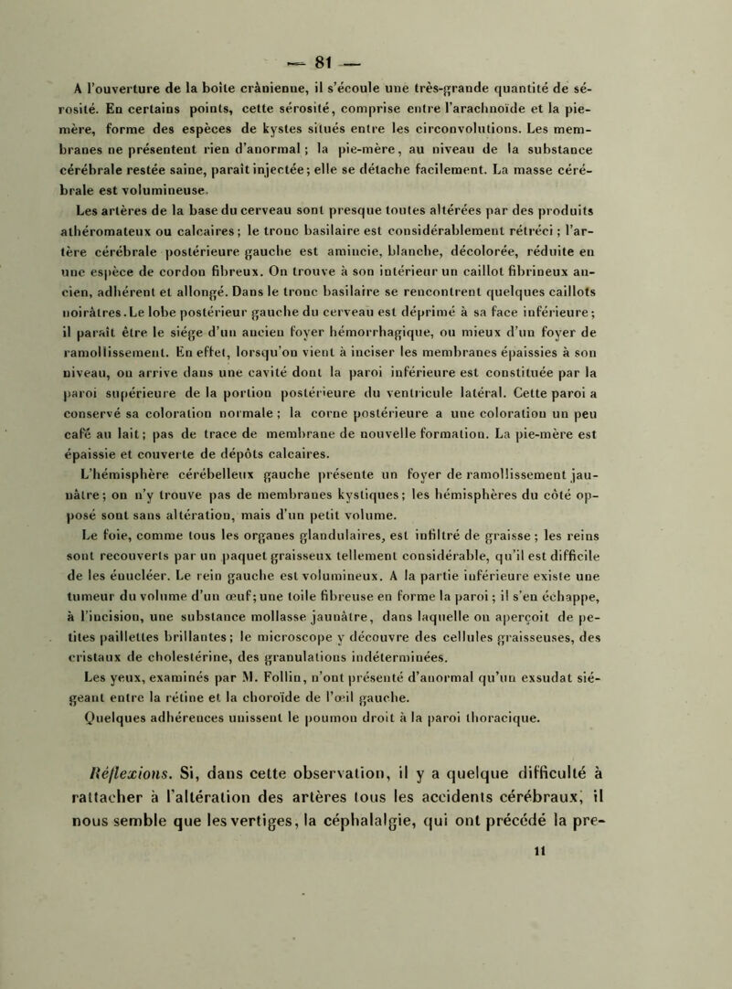 A l’ouverture de la boite crânienne, il s’écoule une très-grande quantité de sé- rosité. En certains points, cette sérosité, comprise entre l’arachnoïde et la pie- mère, forme des espèces de kystes situés entre les circonvolutions. Les mem- branes ne présentent rien d’anormal; la pie-mère, au niveau de la substance cérébrale restée saine, paraît injectée ; elle se détache facilement. La masse céré- brale est volumineuse. Les artères de la base du cerveau sont presque toutes altérées par des produits athéromateux ou calcaires; le tronc basilaire est considérablement rétréci ; l’ar- tère cérébrale postérieure gauche est amincie, blanche, décolorée, réduite en une espèce de cordon fibreux. On trouve à son intérieur un caillot fibrineux an- cien, adhérent et allongé. Dans le troue basilaire se rencontrent quelques caillots noirâtres.Le lobe postérieur gauche du cerveau est déprimé à sa face inférieure; il paraît être le siège d’un ancien foyer hémorrhagique, ou mieux d’un foyer de ramollissement. En effet, lorsqu’on vient à inciser les membranes épaissies à son niveau, ou arrive dans une cavité dont la paroi inférieure est constituée par la paroi supérieure delà portion postérieure du ventricule latéral. Cette paroi a conservé sa coloration normale ; la corne postérieure a une coloration un peu café au lait; pas de trace de membrane de nouvelle formation. La pie-mère est épaissie et couverte de dépôts calcaires. L’hémisphère cérébelleux gauche présente un foyer de ramollissement jau- nâtre; on n’y trouve pas de membranes kystiques; les hémisphères du côté op- posé sont sans altération, mais d’un petit volume. Le foie, comme tous les organes glandulaires, est infiltré de graisse ; les reins sont recouverts par un paquet graisseux tellement considérable, qu’il est difficile de les éuucléer. Le rein gauche est volumineux. A la partie iuférieure existe une tumeur du volume d’un œuf; une toile fibreuse en forme la paroi ; il s’en échappe, à l’incision, une substance mollasse jaunâtre, dans laquelle on aperçoit de pe- tites paillettes brillantes; le microscope y découvre des cellules graisseuses, des cristaux de cholestérine, des granulations indéterminées. Les yeux, examinés par M. Follin, n’ont présenté d’anormal qu’un exsudât sié- geant entre la rétine et la choroïde de l’œil gauche. Quelques adhérences unissent le poumon droit à la paroi thoracique. Réflexions. Si, dans cette observation, il y a quelque difficulté à rattacher à l'altération des artères tous les accidents cérébraux, il nous semble que les vertiges, la céphalalgie, qui ont précédé la pre- il