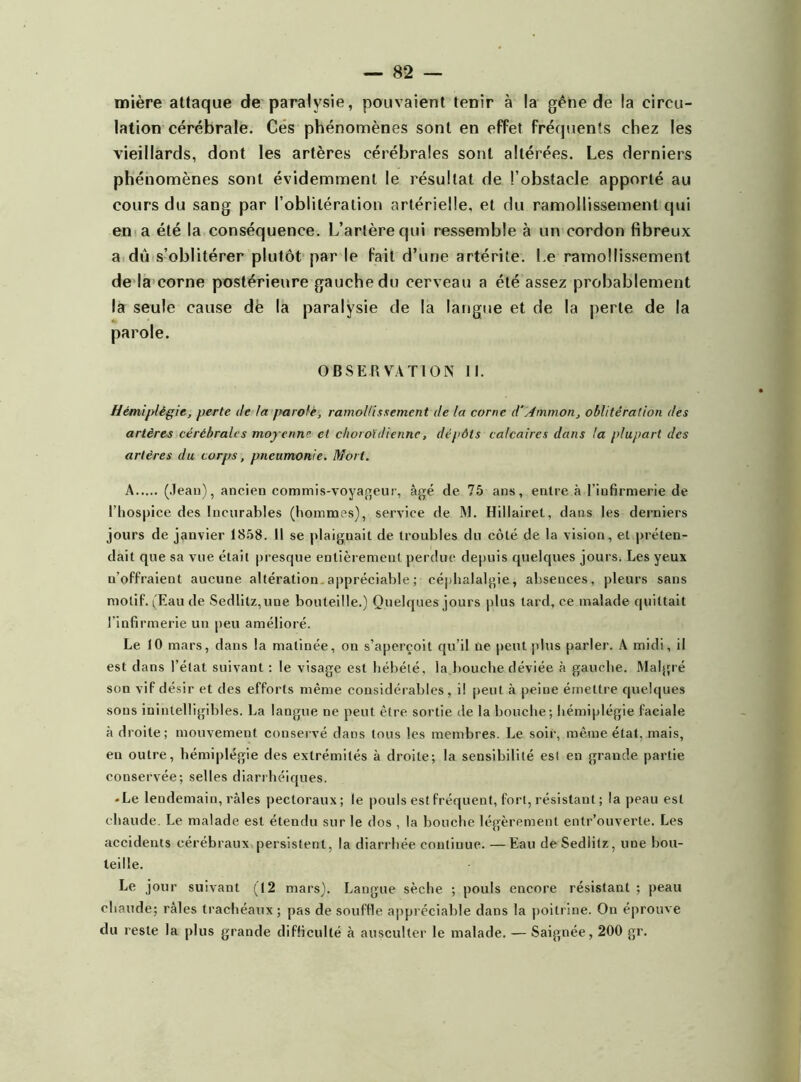 mière attaque de paralysie, pouvaient tenir à la gêne de la circu- lation cérébrale. Ces phénomènes sont en effet fréquents chez les vieillards, dont les artères cérébrales sont altérées. Les derniers phénomènes sont évidemment le résultat de l’obstacle apporté au cours du sang par l’oblitération artérielle, et du ramollissement qui en a été la conséquence. L’artère qui ressemble à un cordon fibreux a dû s’oblitérer plutôt par le fait d’une artérite. Le ramollissement de la corne postérieure gauche du cerveau a été assez probablement la seule cause dë la paralysie de la langue et de la perte de la parole. OBSERVATION II. Hémiplégie, perte de la parole, ramollissement de la corne d'Ammon, oblitération des artères cérébrales moyenne, et choroïdienne, dépôts calcaires dans la plupart des artères du corps, pneumonie. Mort. A (Jean), ancien commis-voyageur, âgé de 75 ans, entre à l’infirmerie de l’hospice des Incurables (hommes), service de M. Hiliairet, dans les derniers jours de janvier 1858. Il se plaiguail de troubles du côté de la vision, et préten- dait que sa vue était presque entièrement perdue depuis quelques jours. Les yeux n’offraient aucune altération .appréciable; céphalalgie, absences, pleurs sans motif. (Eau de Sedlitz,une bouteille.) Quelques jours plus tard, ce malade quittait l’infirmerie un peu amélioré. Le 10 mars, dans la matinée, on s’aperçoit qu’il ne peut plus parler. A midi, il est dans l’état suivant : le visage est hébété, la bouche déviée à gauche. Malgré son vif désir et des efforts même considérables, il peut à peine émettre quelques sons inintelligibles. La langue ne peut être sortie de la bouche; hémiplégie faciale adroite; mouvement conservé dans tous les membres. Le soir, même état, mais, en outre, hémiplégie des extrémités à droite; la sensibilité est en grande partie conservée; selles diarrhéiques. -Le lendemain, râles pectoraux; le pouls est fréquent, fort, résistant ; la peau est chaude. Le malade est étendu sur le dos , la bouche légèrement entr’ouverte. Les accidents cérébraux persistent, la diarrhée continue. — Eau deSedlitz, une bou- teille. Le jour suivant (12 mars). Langue sèche ; pouls encore résistant ; peau chaude; râles trachéaux ; pas de souffle appréciable dans la poitrine. On éprouve du reste la plus grande difficulté à ausculter le malade. — Saignée, 200 gr.