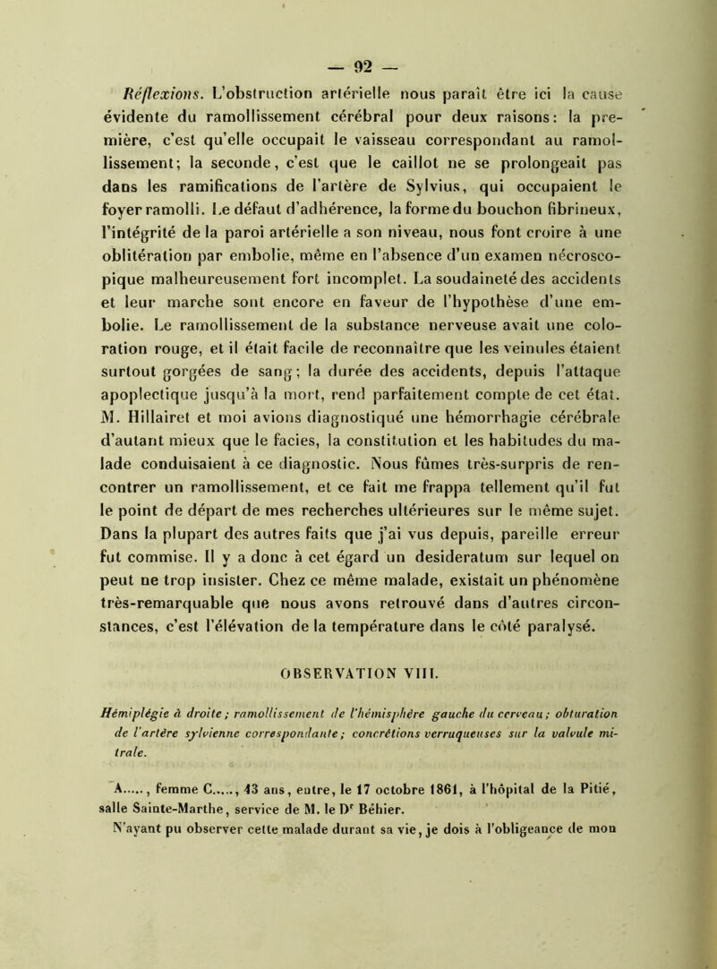 I Réflexions. L’obstruction artérielle nous paraît être ici la cause évidente du ramollissement cérébral pour deux raisons: la pre- mière, c’est qu’elle occupait le vaisseau correspondant au ramol- lissement; la seconde, c’est que le caillot ne se prolongeait pas dans les ramifications de l’artère de Sylvius, qui occupaient le foyer ramolli. Le défaut d’adhérence, la forme du bouchon fibrineux, l’intégrité de la paroi artérielle a son niveau, nous font croire à une oblitération par embolie, même en l’absence d’un examen nécrosco- pique malheureusement fort incomplet. La soudaineté des accidents et leur marche sont encore en faveur de l’hypothèse d’une em- bolie. Le ramollissement de la substance nerveuse avait une colo- ration rouge, et il était facile de reconnaître que les veinules étaient surtout gorgées de sang; la durée des accidents, depuis l’attaque apoplectique jusqu’à la mort, rend parfaitement compte de cet état. M. Hillairet et moi avions diagnostiqué une hémorrhagie cérébrale d’autant mieux que le faciès, la constitution et les habitudes du ma- lade conduisaient à ce diagnostic. Nous fûmes très-surpris de ren- contrer un ramollissement, et ce fait me frappa tellement qu’il fut le point de départ de mes recherches ultérieures sur le même sujet. Dans la plupart des autres faits que j’ai vus depuis, pareille erreur fut commise. Il y a donc à cet égard un desideratum sur lequel on peut ne trop insister. Chez ce même malade, existait un phénomène très-remarquable que nous avons retrouvé dans d’autres circon- stances, c’est l’élévation de la température dans le côté paralysé. OBSERVATION VIII. Hémiplégie à droite ; ramollissement de l'hémisphère gauche du cerceau; obturation de iartère sylvienne correspondante ; concrétions verruqueuses sur la valvule mi- trale. A , femme C 43 ans, entre, le 17 octobre 1861, à l’hôpital de la Pitié, salle Sainte-Marthe, service de M. le Dr Béhier. N’ayant pu observer cette malade durant sa vie, je dois à l’obligeance de mon