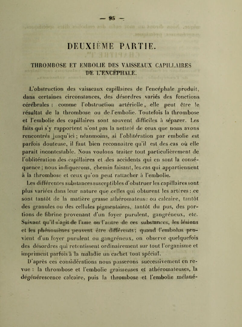 DEUXIÈME PARTIE. THROMBOSE ET EMBOLIE DES VAISSEAUX CAPILLAIRES DE L’ENTÉFHALE. L’obstruction des vaisseaux capillaires de l’encéphale produit, dans certaines circonstances, des désordres variés des fonctions cérébrales: comme l’obstruction artérielle, elle peut être !e résultat de la thrombose ou de l’embolie. Toutefois la thrombose et l’embolie des capillaires sont souvent difficiles à séparer. Les faits qui s’v rapportent n’ont pas la netteté d,e ceux que nous avons rencontrés jusqu’ici ; néanmoins, si l’oblitération par embolie est parfois douteuse, il faut bien reconnaître qu’il est des cas où elle parait incontestable. Nous voulons traiter tout particulièrement de l’oblitération des capillaires et des accidents qui en sont la consé- quence; nous indiquerons, chemin faisant, les cas qui appartiennent à la thrombose et ceux qu’on peut rattacher à l’embolie.. Les différentes substancessusceptibles d’obstruer les capillaires sont plus variées dans leur nature que celles qui obturent les artères: ce sont tantôt de la matière grasse athéromateuse ou calcaire, tantôt des granules ou des cellules pigmentaires, tantôt du pus, des por- tions de fibrine provenant d’un foyer purulent, gangréneux, etc. Suivant qu’ilss’agil'de l’une ou l’autre de ces substances, les lésions et les phénomènes peuvent être différents ; quand l’embolus pro- vient d’un foyer purulent ou gangréneux, on observe quelquefois des désordres qui retentissent ordinairement sur tout l’organisme et impriment parfois à la maladie un cachet tout spécial. D’après ces considérations nous passerons successivement en re- vue : la thrombose et l’embolie graisseuses et athéromateuses, la dégénérescence calcaire, puis la thrombose et l’embolie mélané-
