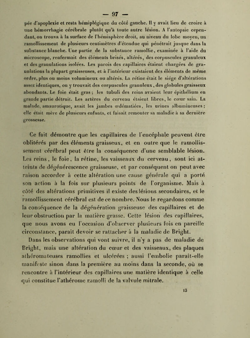 pée d’apoplexie et resta hémiplégique du côté gauche. 11 y avait lieu de croire à une hémorrhagie cérébrale plutôt qu’à toute autre lésion. A l’autopsie cepen- dant, on trouva à la surface de l’hémisphère droit, au niveau du lobe moyeu, im ramollissement de plusieurs centimètres d’étendue qui pénétrait jusque dans la substance blanche. Une partie de la substance ramollie, examinée à l’aide du microscope, renfermait des éléments brisés, altérés, des corpuscules granuleux et des granulations isolées. Les parois des capillaires étaient chargées de gra- nulations la plupart graisseuses, et à l’intérieur existaient des éléments de même ordre, plus ou moins volumineux ou altérés. La rétine était le siège d’altérations assez identiques, on y trouvait des corpuscules granuleux, des globules graisseux abondants. Le foie était gras; les tubuli des reins avaient leur épithélium en grande partie détruit. Les artères du cerveau étaient libres, le cœur sain. La malade, amaurotique, avait les jambes œdématiées, les urines albumineuses; elle était mère de plusieurs enfants, et faisait remonter sa maladie à sa dernière grossesse. Ce fait démontre que les capillaires de l'encéphale peuvent être oblitérés par des éléments graisseux, et en outre que le ramollis- sement cérébral peut être la conséquence d’une semblable lésion. Les reins, le foie, la rétine, les vaisseaux du cerveau, sont ici at- teints de dégénérescence graisseuse, et par conséquent on peut avec raison accorder à cette altération une cause générale qui a porté son action à la fois sur plusieurs points de l’organisme. Mais à côté des altérations primitives il existe des lésions secondaires, et le ramollissement cérébral est de ce nombre. Nous le regardons comme la conséquence de la dégénération graisseuse des capillaires et de leur obstruction par la matière grasse. Cette lésion des capillaires, que nous avons eu l’occasion d’observer plusieurs fois en pareille circonstance, paraît devoir se rattacher à la maladie de Bright. Dans les observations qui vont suivre, il n’y a pas de maladie de Bright, mais une altération du cœur et des vaisseaux, des plaques athéromateuses ramollies et ulcérées ; aussi l’embolie parait-elle manifeste sinon dans la première au moins dans la seconde, où se rencontre à l’intérieur des capillaires une matière identique à celle qui constitue l’athérome ramolli de la valvule mitrale. 13