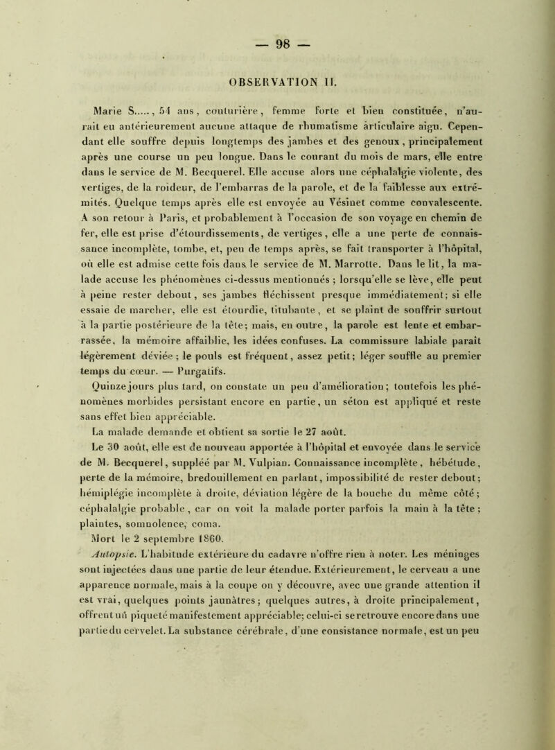 OBSERVATION II. Marie S ,54 ans, couturière, femme forte et bien constituée, n’au- rait eu antérieurement aucune attaque de rhumatisme articulaire aigu. Cepen- dant elle souffre depuis longtemps des jambes et des genoux , principalement après une course un peu longue. Dans le courant du mois de mars, elle entre dans le service de M. Becquerel. Elle accuse alors une céphalalgie violente, des vertiges, de la roideur, de l’embarras de la parole, et de la faiblesse aux extré- mités. Quelque temps après elle est envoyée au Vésinet comme convalescente. A son retour à Paris, et probablement à l’occasion de son voyage en chemin de fer, elle est prise d’étourdissements, de vertiges, elle a une perte de connais- sance incomplète, tombe, et, peu de temps après, se fait transporter à l’hôpital, où elle est admise cette fois dans le service de M. Marrotte. Dans le lit, la ma- lade accuse les phénomènes ci-dessus mentionnés ; lorsqu’elle se lève, elle peut à peine rester debout, ses jambes fléchissent presque immédiatement; si elle essaie de marcher, elle est étourdie, titubante, et se plaint de souffrir surtout à la partie postérieure de la tète; mais, en outre, la parole est lente et embar- rassée, la mémoire affaiblie, les idées confuses. La commissure labiale paraît légèrement déviée; le pouls est fréquent, assez petit; léger souffle au premier temps du cœur. — Purgatifs. Quinze jours plus tard, on constate un peu d’amélioration; toutefois les phé- nomènes morbides persistant encore en partie, un séton est appliqué et reste sans effet bien appréciable. La malade demande et obtient sa sortie le 27 août. Le 30 août, elle est de nouveau apportée à l’hôpital et envoyée clans le service de M. Becquerel, suppléé par M. Vulpian. Connaissance incomplète, hébétude, perte de la mémoire, bredouillement en parlant, impossibilité de rester debout ; hémiplégie incomplète à droite, déviation légère de la bouche du même côté; céphalalgie probable , car on voit la malade porter parfois la main à la tète ; plaintes, somnolence, coma. Mort le 2 septembre 1860. Autopsie. L habitude extérieure du cadavre n’offre rien à noter. Les méninges sont injectées dans une partie de leur étendue. Extérieurement, le cerveau a une apparence normale, mais à la coupe on y découvre, avec une grande attention il est vrai, quelques points jaunâtres ; quelques autres, à droite principalement, offrentun piqueté manifestement appréciable; celui-ci se retrouve encore dans uue parliedu cervelet.La substance cérébrale, d'une consistance normale, est un peu