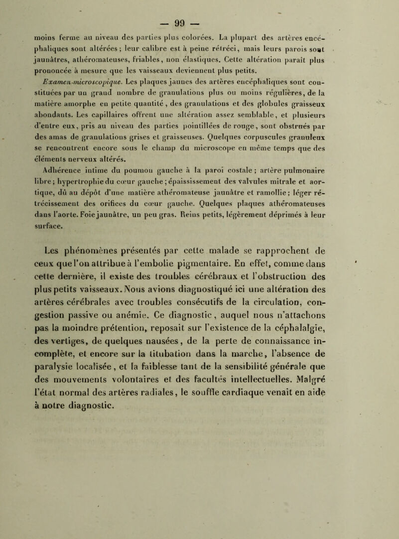 moins ferme au niveau des parties plus colorées. La plupart des artères encé- phaliques sont altérées; leur calibre est à peine rétréci, mais leurs parois so»t jaunâtres, athéromateuses, friables, non élastiques. Cette altération parait plus prononcée à mesure que les vaisseaux deviennent plus petits. Examen-microscopique. Les plaques jaunes des artères encéphaliques sont con- stituées par un grand nombre de granulations plus ou moins régulières, de la matière amorphe en petite quantité, des granulations et des globules graisseux abondants. Les capillaires offrent une altération assez semblable, et plusieurs d’entre eux, pris au niveau des parties poinlillées de rouge, sont obstrués par des amas de granulations grises et graisseuses. Quelques corpuscules granuleux se rencontrent encore sous le champ du microscope en même temps que des élémeuts nerveux altérés. Adhérence intime du poumon gauche à la paroi costale ; artère pulmonaire libre; hypertrophie du cœur gauche ; épaississement des valvules mitrale et aor- tique, dû au dépôt d’une matière athéromateuse jaunâtre et ramollie; léger ré- trécissement des orifices du cœur gauche. Quelques plaques athéromateuses dans l’aorte. Foie jaunâtre, un peu gras. Reins petits, légèrement déprimés à leur surface. Les phénomènes présentés par cette malade se rapprochent de ceux que l’on attribueà l’embolie pigmentaire. En effet, comme dans cette dernière, il existe des troubles cérébraux et l’obstruction des plus petits vaisseaux. Nous avions diagnostiqué ici une altération des artères cérébrales avec troubles consécutifs de la circulation, con- gestion passive ou anémie. Ce diagnostic, auquel nous n’attachons pas la moindre prétention, reposait sur l’existence de la céphalalgie, des vertiges, de quelques nausées, de la perte de connaissance in- complète, et encore sur la titubation dans la marche, l’absence de paralysie localisée, et la faiblesse tant de la sensibilité générale que des mouvements volontaires et des facultés intellectuelles. Malgré l’état normal des artères radiales, le souffle cardiaque venait en aide à notre diagnostic.