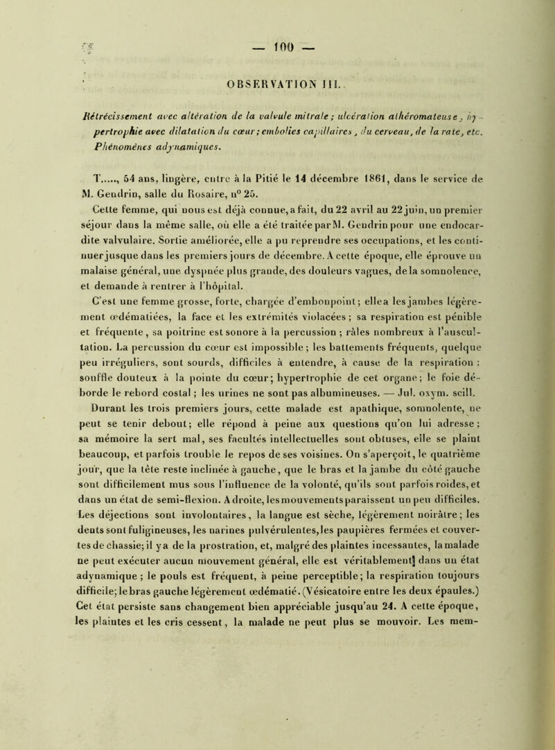 OBSERVATION III, Rétrécissement avec altération de la valvule mitrale ; ulcération athéromateuse. hy pertrophie avec dilatation du cœur ; embolies capillaires , du cerveau, de la rate, etc. Phénomènes adynamiqu.es. T 54 ans. liugère, entre à la Pitié le 14 décembre 1861, dans le service de Al. Gendrin, salle du Rosaire, n°25. Cette femme, qui nous est déjà connue,a fait, du22 avril au 22 juin, un premier séjour dans la même salle, où elle a élé traitée par Al. Gendrin pour une endocar- dite valvulaire. Sortie améliorée, elle a pu reprendre ses occupations, et les conli- uuerjusque dans les premiers jours de décembre. A celte époque, elle éprouve un malaise général, une dyspnée plus grande,des douleurs vagues, delà somnolence, et demande à rentrer à l’hôpital. C’est une femme grosse, forte, chargée d’embonpoint; ellea les jambes légère- ment œdématiées, la face et les extrémités violacées ; sa respiration est pénible et fréquente, sa poitrine est sonore à la percussion ; râles nombreux à l'auscul- tatiou. La percussion du cœur est impossible; les battements fréquents, quelque peu irréguliers, sont sourds, difficiles à entendre, à cause de la respiration ; souffle douteux à la pointe du cœur; hypertrophie de cet organe; le foie dé- borde le rebord costal ; les urines ne sont pas albumineuses. — Jul. oxym. scill. Durant les trois premiers jours., cette malade est apathique, somnolente, ne peut se tenir debout; elle répond à peine aux questions qu’on lui adresse; sa mémoire la sert mal, ses facultés intellectuelles sont obtuses, eile se plaint beaucoup, et parfois trouble le repos de ses voisines. On s’aperçoit, le quatrième jour, que la tète reste inclinée à gauche, que le bras et la jambe du côté gauche sont difficilement mus sous l’influence de la volonté, qu’ils sont parfois roides, et dans un état de semi-flexion. Adroite, les mouvements paraissent un peu difficiles. Les déjections sont involontaires, la langue est sèche, légèrement noirâtre; les dents sont fuligineuses, les narines pulvérulentes, les paupières fermées et couver- tes de chassie; il ya de la prostration, et, malgré des plaintes incessantes, la malade ne peut exécuter aucun mouvement général, elle est véritablement! dans un état adyuamique ; le pouls est fréquent, à peine perceptible; la respiration toujours difficile; lebras gauche légèrement œdématié. (Vésicatoire entre les deux épaules.) Cet état persiste sans changement bien appréciable jusqu’au 24. A cette époque, les plaintes et les cris cessent, la malade ne peut plus se mouvoir. Les mem-