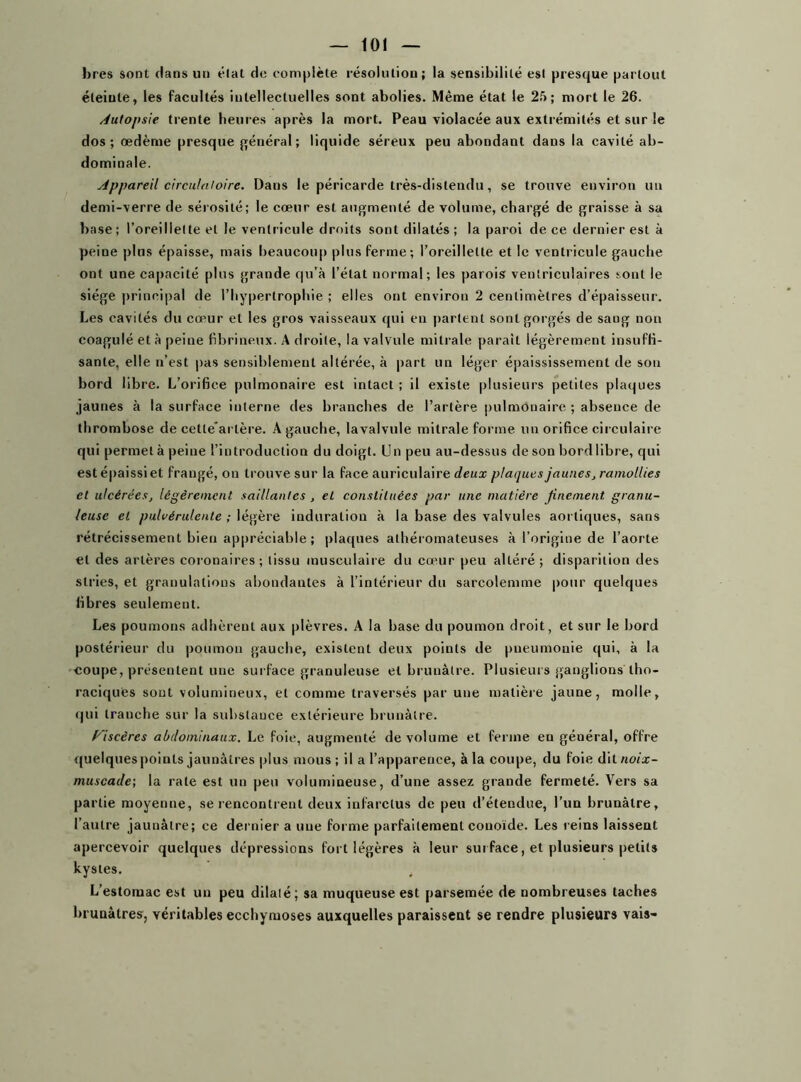 bres sont clans un état do complète résolution; la sensibilité est presque partout éteinte, les facultés intellectuelles sont abolies. Même état le 25; mort le 26. Autopsie trente heures après la mort. Peau violacée aux extrémités et sur le dos; oedème presque général; liquide séreux peu abondant dans la cavité ab- dominale. Appareil circulatoire. Dans le péricarde très-distendu, se trouve environ un demi-verre de sérosité; le cœur est augmenté de volume, chargé de graisse à sa base; l’oreillette et le ventricule droits sont dilatés; la paroi de ce dernier est à peine plus épaisse, mais beaucoup plus ferme; l’oreillette et le ventricule gauche ont une capacité plus grande qu’à l’état normal; les parois ventriculaires sont le siège principal de l’hypertrophie ; elles ont environ 2 centimètres d’épaisseur. Les cavités du cœur et les gros vaisseaux qui en parlent sont gorgés de sang non coagulé et à peine fibrineux. A droite, la valvule mitrale parait légèrement insuffi- sante, elle n’est pas sensiblement altérée, à part un léger épaississement de sou bord libre. L’orifice pulmonaire est intact ; il existe plusieurs petites plaques jaunes à la surface interne des branches de l’artère pulmonaire ; absence de thrombose de cette'arlère. A gauche, lavalvule mitrale forme un orifice circulaire qui permelàpeiue l’introduction du doigt. Un peu au-dessus de son bord libre, qui est épaissi et frangé, on trouve sur la face auriculaire deux plaques jaunes, ramollies et ulcérées, légèrement, saillantes , et constituées par une matière finement granu- leuse et pulvérulente ; légère induration à la base des valvules aortiques, sans rétrécissement bien appréciable; plaques athéromateuses à l’origine de l’aorte et des artères coronaires; tissu musculaire du cœur peu altéré; disparition des stries, et granulations abondantes à l’intérieur du sarcolemme pour quelques fibres seulement. Les poumons adhèrent aux plèvres. A la base du poumon droit, et sur le bord postérieur du poumon gauche, existent deux points de pneumonie qui, à la coupe, présentent une surface granuleuse et brunâtre. Plusieurs ganglions tho- raciquès sont volumineux, et comme traversés par une matière jaune, molle, qui tranche sur la substance extérieure brunâtre. Viscères abdominaux. Le foie, augmenté de volume et ferme eu général, offre quelques points jaunâtres plus mous ; il a l’apparence, à la coupe, du foie dit noix- muscade; la rate est un peu volumineuse, d’une assez grande fermeté. Vers sa partie moyenne, se rencontrent deux infarctus de peu d’étendue, l’un brunâtre, l’autre jaunâtre; ce dernier a une forme parfaitement couoïde. Les reins laissent apercevoir quelques dépressions fort légères à leur surface, et plusieurs petits kystes. . L’estomac est un peu dilaté; sa muqueuse est parsemée de nombreuses taches brunâtres, véritables ecchymoses auxquelles paraissent se rendre plusieurs vais-