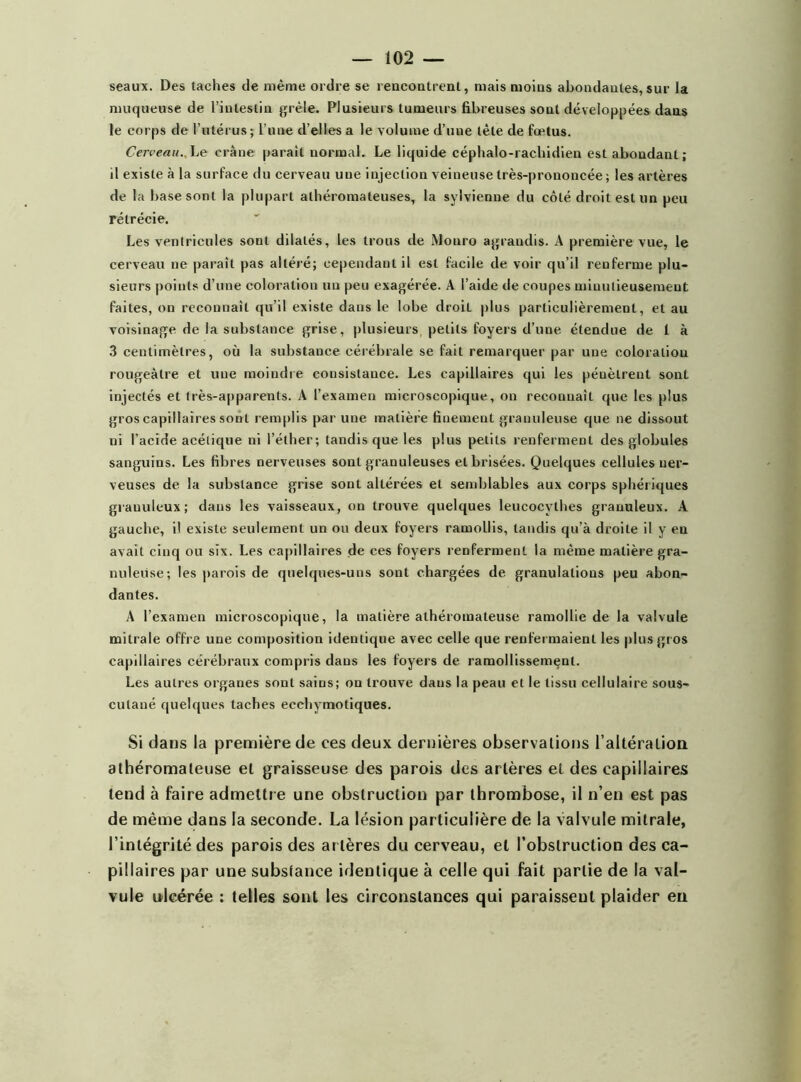 seaux. Des taches de même ordre se rencontrent, mais moins abondantes, sur la muqueuse de l’intestin grêle. Plusieurs tumeurs fibreuses sont développées dans le corps de l’utérus; l’une d’elles a le volume d’une tête de fœtus. Cerveau. Le crâne parait normal. Le liquide céphalo-rachidien estaboudanl; il existe à la surface du cerveau une injection veineuse très-prononcée; les artères de la base sont la plupart athéromateuses, la sylvienne du côté droit est un peu rétrécie. Les ventricules sont dilatés, les trous de Mouro agrandis. A première vue, le cerveau ne paraît pas altéré; cependant il est facile de voir qu’il renferme plu- sieurs points d’une coloration un peu exagérée. A l’aide de coupes minutieusement faites, on reconnaît qu’il existe dans le lobe droit plus particulièrement, et au voisinage de la substance grise, plusieurs petits foyers d’une étendue de I à 3 centimètres, où la substance cérébrale se fait remarquer par une coloration rougeâtre et une moindre consistance. Les capillaires qui les péuèlrent sont injectés et très-apparents. A l’examen microscopique, on reconnait que les plus gros capillaires sont remplis par une matière finement granuleuse que ne dissout ni l’acide acétique ni l’éther; tandis que les plus petits renferment des globules sanguins. Les fibres nerveuses sont granuleuses et brisées. Quelques cellules ner- veuses de la substance grise sont altérées et semblables aux corps sphériques granuleux; dans les vaisseaux, ou trouve quelques leucocvthes granuleux. A gauche, il existe seulement un ou deux foyers ramollis, tandis qu’à droite il y en avait cinq ou six. Les capillaires de ces foyers renferment la même matière gra- nuleuse; les parois de quelques-uns sont chargées de granulations peu abon- dantes. A l’examen microscopique, la matière athéromateuse ramollie de la valvule mitrale offre une composition identique avec celle que renfermaient les plus gros capillaires cérébraux compris dans les foyers de ramollissement. Les autres organes sont sains; ou trouve dans la peau et le tissu cellulaire sous- cutaué quelques taches ecchymotiques. Si dans la première de ces deux dernières observations l'altération athéromateuse et graisseuse des parois des artères et des capillaires tend à faire admettre une obstruction par thrombose, il n’en est pas de même dans la seconde. La lésion particulière de la valvule mitrale, l’intégrité des parois des artères du cerveau, et l’obstruction des ca- pillaires par une substance identique à celle qui fait partie de la val- vule ulcérée : telles sont les circonstances qui paraissent plaider en