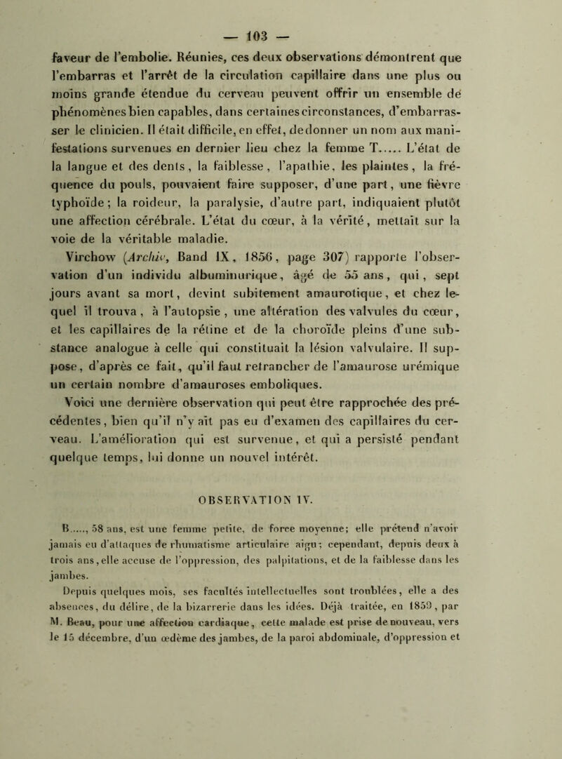 faveur de l’embolie. Réunies, ces deux observations démontrent que l’embarras et l’arrêt de la circulation capillaire dans une plus ou moins grande étendue du cerveau peuvent offrir un ensemble dé phénomènesbien capables, dans certainescirconstances, d’embarras- ser le clinicien. Il était difficile, en effet, dedonner un nom aux mani- festations survenues en dernier lieu chez la femme T L’état de la langue et des dents, la faiblesse, l’apathie, les plaintes, la fré- quence du pouls, pouvaient faire supposer, d’une part, une fièvre typhoïde; la roideur, la paralysie, d’autre part, indiquaient plutôt une affection cérébrale. L’étal du cœur, à la vérité, mettait sur la voie de la véritable maladie. Virchow (Archiv, Band IX, 1856, page 307) rapporte l’obser- vation d’un individu albuminurique, âgé de 55 ans, qui, sept jours avant sa mort, devint subitement amaurotique, et chez le- quel il trouva, à l’autopsie, une altération des valvules du cœur, et les capillaires de la rétine et de la choroïde pleins d’une sub- stance analogue à celle qui constituait la lésion valvulaire. Il sup- pose, d’après ce fait, qu’il faut retrancher de l’amaurose urémique un certain nombre d’amauroses emboliques. Voici une dernière observation qui peut être rapprochée des pré- cédentes, bien qu’il n’y ait pas eu d’examen des capillaires du cer- veau. L’amélioration qui est survenue, et qui a persisté pendant quelque temps, lui donne un nouvel intérêt. OBSERVATION IV. B , 58 ans, est mie femme petite, de force moyenne; elle prétend n’avoir jamais eu d’atlaqnes de rhumatisme articulaire aigu ; cependant, depuis deux à trois ans,elle accuse de l’oppression, des palpitations, et de la faiblesse dans les jambes. Depuis quelques mois, ses facultés Intellectuelles sont troublées, elle a des absences, du délire, de la bizarrerie dans les idées. Déjà traitée, en 1859, par M. Beau, pour une affection cardiaque, cette malade est prise de nouveau, vers le 15 décembre, d’un œdème des jambes, de la paroi abdominale, d’oppression et