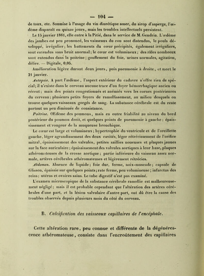 de toux, etc. Soumise à l’usage du vin diurétique amer, du sirop d’asperge, l’œ- dème disparaît en quinze jours, mais les troubles intellectuels persistent. Le 15 janvier 1861, elle entre à la Pitié, dans le service de M. Gendrin. L’œdème des jambes est peu prononcé, les vaisseaux du cou sont distendus, le pouls dé- veloppé, irrégulier ; les battements du cœur précipités, également irréguliers, sont entendus sans bruit anormal ; le cœur est volumineux ; des râles nombreux sont entendus dans la poitrine; gonflement du foie, urines normales, agitation, délire. — Digitale, 0,05. Amélioration légère durant deux jours, puis pneumonie à droite, et mort le 21 janvier. Autopsie. A part l’œdème , l’aspect extérieur du cadavre n’offre rien de spé- cial; il n’existe dans le cerveau aucune trace d’un foyer hémorrhagique ancien ou récent; mais des points congestionnés et anémiés vers les cornes postérieures du cerveau ; plusieurs petits foyers de ramollissement, au milieu desquels on trouve quelques vaisseaux gorgés de sang. La substance cérébrale est du reste partout un peu diminuée de consistance. Poitrine. OF.dème des poumons, mais en outre friabilité au niveau du bord postérieur du poumon droit, et quelques points de pneumonie à gauche; épais- sissement et'rougeur de la muqueuse bronchique. Le cœur est large et volumineux ; hypertrophie du ventricule et de l’oreillette gauche, léger agrandissement des deux cavités, léger rétrécissement de l’orifice mitral, épaississement des valvules, petites saillies noueuses et plaques jaunes sur la face auriculaire ; épaississement des valvules aortiques à leur base, plaques athéromateuses de la crosse aortique ; partie inférieure du vaisseau assez nor- male, artères cérébrales athéromateuses et légèrement rétrécies. abdomen. Absence de liquide; foie dur, ferme, noix-muscade; capsule de Glisson, épaissie sur quelques points ; rate ferme, peu volumineuse ; infarctus des reins; utérus et ovaires sains. Le tube digestif n’est pas examiné. L’examen microscopique de la substance cérébrale ramollie est malheureuse- ment négligé; mais il est probable cependant que l’altération des artères céré- brales d’une part, et la lésion valvulaire d’autre part, ont dû être la cause des troubles observés depuis plusieurs mois du côté du cerveau. B. Calcification des vaisseaux capillaires de l’encéphale. Cette altération rare, peu connue et différente de la dégénéres- cence athéromateuse, consiste dans l'encroûtement des capillaires