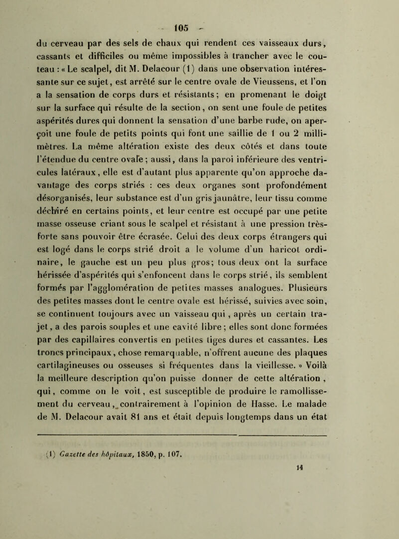 du cerveau par des sels de chaux qui rendent ces vaisseaux durs, cassants et difficiles ou même impossibles à trancher avec le cou- teau : « Le scalpel, dit M. Delacour (1) dans une observation intéres- sante sur ce sujet, est arrêté sur le centre ovale de Vieussens, et l’on a la sensation de corps durs et résistants; en promenant le doigt sur la surface qui résulte de la section, on sent une foule de petites aspérités dures qui donnent la sensation d’une barbe rude, on aper- çoit une foule de petits points qui font une saillie de 1 ou 2 milli- mètres. La même altération existe des deux côtés et dans toute l’étendue du centre ovale; aussi, dans la paroi inférieure des ventri- cules latéraux, elle est d’autant plus apparente qu’on approche da- vantage des corps striés : ces deux organes sont profondément désorganisés, leur substance est d’un gris jaunâtre, leur tissu comme déch'iré en certains points , et leur centre est occupé par une petite masse osseuse criant sous le scalpel et résistant à une pression très- forte sans pouvoir être écrasée. Celui des deux corps étrangers qui est logé dans le corps strié droit a le volume d’un haricot ordi- naire, le gauche est un peu plus gros; tous deux ont la surface hérissée d’aspérités qui s’enfoncent dans le corps strié, ils semblent formés par l’agglomération de petites masses analogues. Plusieurs des petites masses dont le centre ovale est hérissé, suivies avec soin, se continuent toujours avec un vaisseau qui , après un certain tra- jet , a des parois souples et une cavité libre; elles sont donc formées par des capillaires convertis en petites tiges dures et cassantes. Les troncs principaux, chose remarquable, n’offrent aucune des plaques cartilagineuses ou osseuses si fréquentes dans la vieillesse. » Voilà la meilleure descr iption qu’on puisse donner de celte altération , qui, comme on le voit, est susceptible de produire le ramollisse- ment du cerveau, contrairement à l’opinion de Hasse. Le malade de M. Delacour avait 81 ans et était depuis longtemps dans un état (1) Gazette des hôpitaux, 1850, p. 107. 14