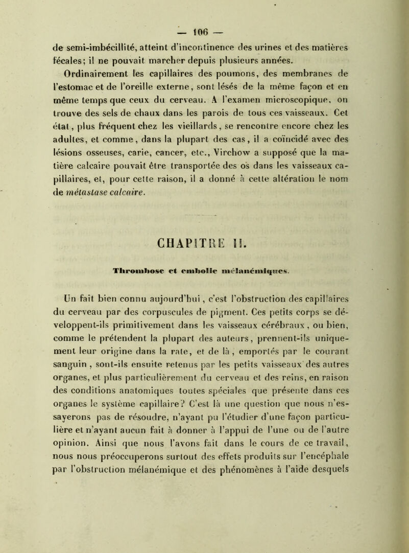 de semi-imbécillité, atteint d’incontinence des urines et des matières fécales; il ne pouvait marcher depuis plusieurs années. Ordinairement les capillaires des poumons, des membranes de l’estomac et de l’oreille externe, sont lésés de la même façon et en même temps que ceux du cerveau. A l’examen microscopique, on trouve des sels de chaux dans les parois de tous ces vaisseaux. Cet état, plus fréquent chez les vieillards, se rencontre encore chez les adultes, et comme, dans la plupart des cas, il a coïncidé avec des lésions osseuses, carie, cancer, etc., Virchow a supposé que la ma- tière calcaire pouvait être transportée des os dans les vaisseaux ca- pillaires, et, pour cette raison, il a donné à cette altération le nom de métastase calcaire. CHAPITRE II. Thrombose et embolie mélanémiqizes. Un fait bien connu aujourd’hui, c’est l’obstruction des capillaires du cerveau par des corpuscules de pigment. Ces petits corps se dé- veloppent-ils primitivement dans les vaisseaux cérébraux, ou bien, comme le prétendent la plupart des auteurs, prennent-ils unique- ment leur origine dans la rate, et de là, emportés par le courant sanguin , sont-ils ensuite retenus par les petits vaisseaux des autres organes, et plus particulièrement du cerveau et des reins, en raison des conditions anatomiques toutes spéciales que présente dans ces organes le système capillaire? C’est là une question que nous n’es- sayerons pas de résoudre, n’ayant pu l’étudier d’une façon particu- lière et n’ayant aucun fait à donner à l’appui de l’une ou de l’autre opinion. Ainsi que nous l’avons fait dans le cours de ce travail, nous nous préoccuperons surtout des effets produits sur l’encéphale par l’obstruction mélanémique et des phénomènes à l’aide desquels