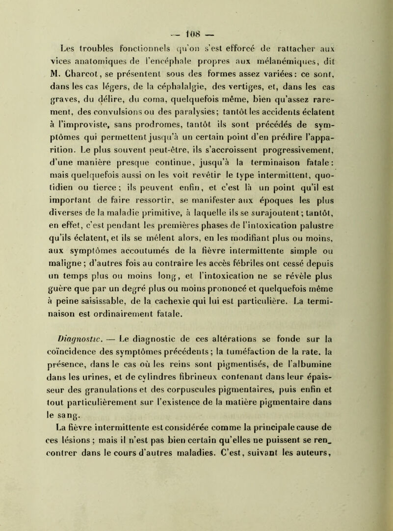 Les (roubles fonctionnels qu’on s’est efforcé de rattacher aux vices anatomiques de l’encéphale propres aux mélanémiques, dit M. Charcot, se présentent sous des formes assez variées: ce sont, dans les cas légers, de la céphalalgie, des vertiges, et, dans les cas graves, du délire, du coma, quelquefois même, bien qu’assez rare- ment, des convulsions ou des paralysies; tantôt les accidents éclatent à l’improviste, sans prodromes, tantôt ils sont précédés de sym- ptômes qui permettent jusqu’à un certain point d’en prédire l’appa- rition. Le plus souvent peut-être, ils s’accroissent progressivement, d’une manière presque continue, jusqu’à la terminaison fatale: mais quelquefois aussi on les voit revêtir le type intermittent, quo- tidien ou tierce; ils peuvent enfin, et c’est là un point qu’il est important de faire ressortir, se manifester aux époques les plus diverses de la maladie primitive, à laquelle ils se surajoutent ; tantôt, en effet, c’est pendant les premières phases de l’intoxication palustre qu’ils éclatent, et ils se mêlent alors, en les modifiant plus ou moins, aux symptômes accoutumés de la fièvre intermittente simple ou maligne; d’autres fois au contraire les accès fébriles ont cessé depuis un temps plus ou moins long, et l’intoxication ne se révèle plus guère que par un degré plus ou moins prononcé et quelquefois même à peine saisissable, de la cachexie qui lui est particulière. La termi- naison est ordinairement fatale. Diagnostic. — Le diagnostic de ces altérations se fonde sur la coïncidence des symptômes précédents; la tuméfaction de la rate, la présence, dans le cas où les reins sont pigmentisés, de l’albumine dans les urines, et de cylindres fibrineux contenant dans leur épais- seur des granulations et des corpuscules pigmentaires, puis enfin et tout particulièrement sur l’existence de la matière pigmentaire dans le sang. La fièvre intermittente est considérée comme la principale cause de ces lésions ; mais il n’est pas bien certain qu’elles ne puissent se ren_ contrer dans le cours d’autres maladies. C’est, suivant les auteurs.