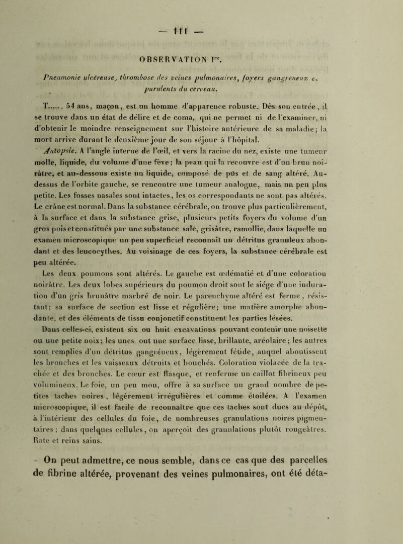 — tu OBSERVATION Ire. Pneumonie ulcéreusethrombose des veines pulmonaires, foyers gangreneux t. purulents du cerceau. T , 54 ans, maçon, est un homme d’appareuee robuste. Dès son entrée, il se trouve dans un état de délire et de coma, qui ne permet ni de l’examiner, ni d’obtenir le moindre renseignement sur l’histoire antérieure de sa maladie; la mort arrive durant le deuxième jour de son séjour à l’hôpital. Autopsie. A l’angle interne de l’œil, et vers la racine du nez, existe une tumeur molle, liquide, du volume d’une fève; la peau qui la recouvre est d’un brun noi- râtre, et au-dessous existe un liquide, composé de pi>s et de sang altéré. Au- dessus de l’orbite gauche, se rencontre une tumeur analogue, mais un peu plus petite. Les fosses nasales sont intactes, les os correspondants ne sont pas altérés. Le crâne est normal. Dans la substance cérébrale, on trouve plus particulièrement, à la surface et dans la substance grise, plusieurs petits foyers du volume d’un gros pois et constitués par une substance sale, grisâtre, ramollie, dans laquelle un examen microscopique un peu superficiel reconnaît un détritus granuleux abon- dant et des leucocylhes. Au voisinage de ces foyers, la substance cérébrale est peu altérée. Les deux poumons sont altérés. Le gauche est œdématié et d’une coloration noirâtre. Les deux lobes supérieurs du poumon droit sont le siège d’une indura- tion d’un gris brunâtre marbré de noir. Le parenchyme altéré est ferme, résis- tant; sa surface de section est lisse et régulière; une matière amorphe abon- dante, et des éléments de tissu conjonctif constituent les parties lésées. Dans celles-ci, existent six ou huit excavations pouvant contenir une noisette ou une petite noix; les unes ont une surface lisse, brillante, aréolaire; les autres sont remplies d’un détritus gangréneux, légèrement fétide, auquel aboutissent les bi •onches et les vaisseaux détruits et bouchés. Coloration violacée de la tra- chée et des bronches. Le camr est flasque, et renferme un caillot fibrineux peu volumineux. Le foie, un peu mou, offre à sa surface un grand nombre de pe- tites taches noires , légèrement irrégulières et comme étoilées. A l’exameu microscopique, il est facile de reconnaître que ces taches sont dues au dépôt, à l’intérieur des cellules du foie, de nombreuses granulations noires pigmen- taires ; dans quelques cellules, on aperçoit des granulations plutôt rougeâtres. Rate et reins sains. On peut admettre, ce nous semble, dans ce casque des parcelles de fibrine altérée, provenant des veines pulmonaires, ont été déta-