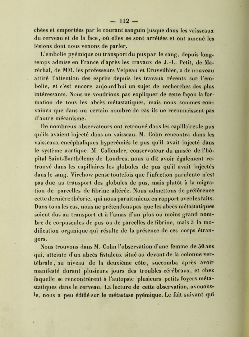 chées et emportées par le courant sanguin jusque dans les vaisseaux du cerveau et de la face, où elles se sont arrêtées et ont amené les lésions dont nous venons de parler. L’embolie pyémiqueou transport du pus par le sang, depuis long- temps admise en France d’après les travaux de J.-L. Petit, de Ma- réchal, de MM. les professeurs Velpeau et Cruveilhier, a de nouveau attiré l’attention des esprits depuis les travaux récents sur l’em- bolie, et c’est encore aujourd’hui un sujet de recherches des plus intéressants. Nous ne voudrions pas expliquer de cette façon la for- mation de tous les abcès métastatiques, mais nous sommes con- vaincu que dans un certain nombre de cas ils ne reconnaissent pas d’autre mécanisme. De nombreux observateurs ont retrouvé dans les capillaires le pus qu’ils avaient injecté dans un vaisseau. M. Cohn rencontra dans les vaisseaux encéphaliques hyperémiés le pus qu’il avait injecté dans le système aortique. M. Callender, conservateur du musée de l’hô- pital Saint-Barthélemy de Londres, nous a dit avoir également re- trouvé dans les capillaires les globules de pus qu’il avait injectés dans le sang. Virchow pense toutefois que l’infection purulente n’est pas due au transport des globules de pus, mais plutôt à la migra- tion de parcelles de fibrine altérée. Nous admettons de préférence cette dernière théorie, qui nous paraît mieux en rapport avec les faits. Dans tous les cas, nous ne prétendons pas que les abcès métastatiques soient dus au transport et à l’amas d’un plus ou moins grand nom- bre de corpuscules de pus ou de parcelles de fibrine, mais à la mo- dification organique qui résulte de la présence de ces corps étran- gers. Nous trouvons dans M. Cohn l’observation d’une femme de 50ans qui, atteinte d’un abcès fistuleux situé au devant de la colonne ver- tébrale, au niveau de la deuxième côte, succomba après avoir manifesté durant plusieurs jours des troubles cérébraux, et chez laquelle se rencontrèrent à l’autopsie plusieurs petits foyers méta- statiques dans le cerveau. La lecture de cette observation, avouons- le, nous a peu édifié sur le métastase pyémique. Le fait suivant qui