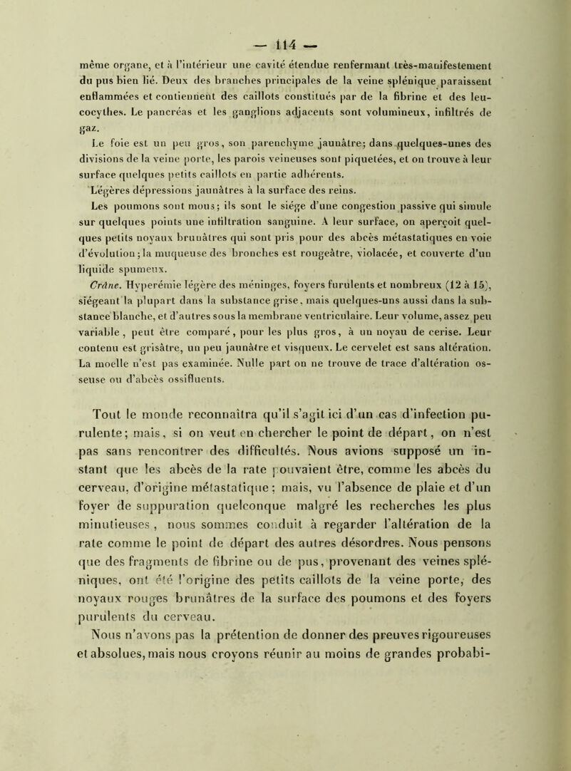 même organe, et à l’intérieur une cavité étendue renfermant très-manifestement du pus bien lié. Deux des branches principales de la veine splénique paraissent enflammées et contiennent des caillots constitués par de la fibrine et des leu- cocytbes. Le pancréas et les ganglions adjacents sont volumineux, infiltrés de gaz. Le foie est un peu gros, son parenchyme jaunâtre; dans quelques-unes des divisions de la veine porte, les parois veineuses sont piquetées, et on trouve à leur surface quelques petits caillots en partie adhérents. Légères dépressions jaunâtres à la surface des reins. Les poumons sont mous; ils sont le siège d’une congestion passive qui simule sur quelques points une infiltration sanguine. A leur surface, on aperçoit quel- ques petits noyaux brunâtres qui sont pris pour des abcès métastatiques envoie d’évolution ; la muqueuse des bronches est rougeâtre, violacée, et couverte d’un liquide spumeux. Crâne. Hyperémie légère des méninges, foyers furulents et nombreux (12 à 15), siégeant la plupart dans la substance grise, mais quelques-uns aussi dans la sub- stance blanche, et d’autres sous la membrane ventriculaire. Leur volume, assez peu variable, peut être comparé, pour les plus gros, à un noyau de cerise. Leur contenu est grisâtre, un peu jaunâtre et visqueux. Le cervelet est sans altération. La moelle n’est pas examinée. Nulle part on ne trouve de trace d’altération os- seuse ou d’abcès ossifluenls. Tout le monde reconnaîtra qu’il s’agit ici d’un cas d’infection pu- rulente; mais, si on veut en chercher le point de départ, on n’est pas sans rencontrer des difficultés. Nous avions supposé un in- stant que les abcès de la rate pouvaient être, comme les abcès du cerveau, d’origine métastatique; mais, vu l’absence de plaie et d’un foyer de suppuration quelconque malgré les recherches les plus minutieuses , nous sommes conduit à regarder l’altération de la rate comme le point de départ des autres désordres. Nous pensons que des fragments de fibrine ou de pus, provenant des veines splé- niques, ont été. l’origine des petits caillots de la veine porte, des noyaux rouges brunâtres de la surface des poumons et des foyers purulents du cerveau. Nous n’avons pas la prétention de donner des preuves rigoureuses et absolues, mais nous croyons réunir au moins de grandes probabi-