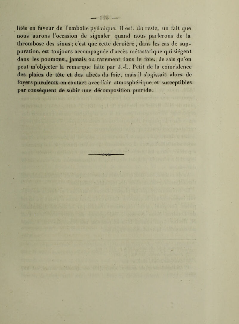 lités en faveur de l’embolie pyémique. Il est, du reste, un fait que nous aurons l’occasion de signaler quand nous parlerons de la thrombose des sinus ; c’est que cette dernière, dans les cas de sup- puration, est toujours accompagnée d’accès métastatique qui siègent dans les poumons, jamais ou rarement dans le foie. Jesais qu’on peut m’objecter la remarque faite par J.-L. Petit de la coïncidence des plaies de tête et des abcès du foie, mais il s’agissait alors de foyers purulents en contact avec l’air atmosphérique et susceptibles par conséquent de subir une décomposition putride.