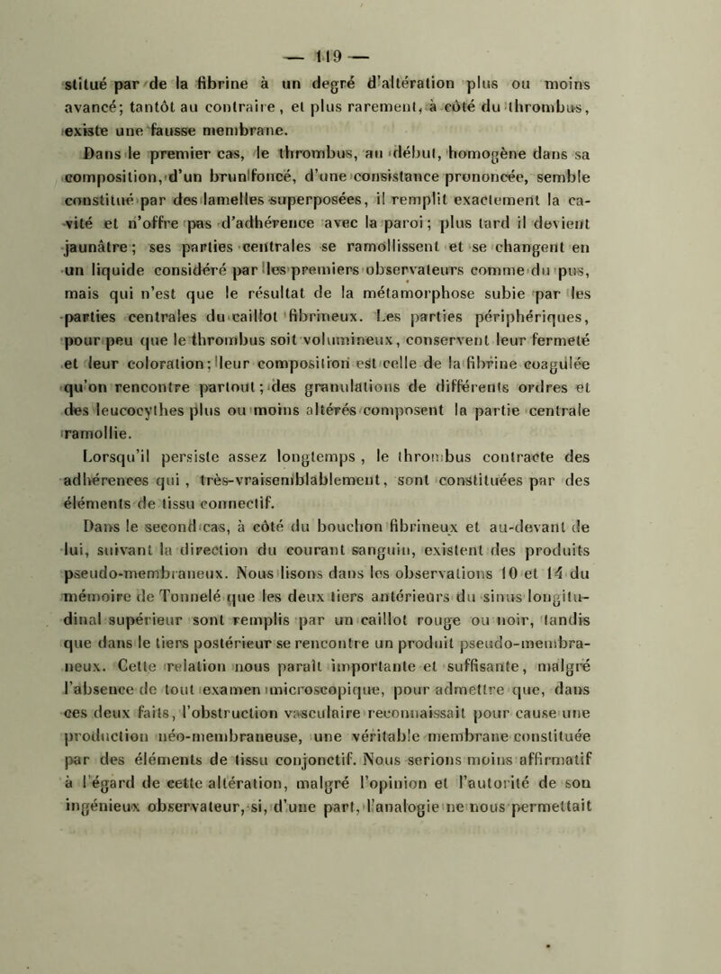 stitué par de la fibrine à un degré d’altération plus ou moins avancé; tantôt au contraire , et plus rarement, à côté du thrombus, existe une fausse membrane. Dans le premier cas, le thrombus, au 'début, homogène dans sa composition, d’un brunlfoncë, d’une consistance prononcée, semble constitué par des lamelles superposées, il remplit exactement la ca- vité et n’offre pas d’adhérence avec la paroi; plus tard il devient jaunâtre; ses parties centrales se ramollissent et se changent en un liquide considéré par les premiers observateurs comme du pus, mais qui n’est que le résultat de la métamorphose subie par les parties centrales du caillot fibrineux. Les parties périphériques, pour peu que le thrombus soit volumineux, conservent leur fermeté et leur coloration ; leur composition est celle de la fibrine coagulée qu’on rencontre partout; des granulations de différents ordres et des leucocythes plus ou moins altérés composent la partie centrale ramollie. Lorsqu’il persiste assez longtemps , le thrombus contracte des adhérences qui , très-vraisemblablement, sont constituées par des éléments de tissu connectif. Dans le second cas, à côté du bouchon fibrineux et au-devant de lui, suivant la direction du courant sanguin, existent des produits pseudo-membraneux. Nous lisons dans les observations 10 et 14 du mémoire de Tonnelé que les deux tiers antérieurs du sinus longitu- dinal supérieur sont remplis par un caillot rouge ou noir, tandis que dans le tiers postérieur se rencontre un produit pseudo-meinbra- neux. Cette relation nous paraît importante et suffisante, malgré l’absence de tout examen unicroscopique, pour admettre que, dans ces deux faits, l’obstruction vasculaire reconnaissait pour cause une production néo-membraneuse, une véritable membrane constituée par des éléments de tissu conjonctif. Nous serions moins affirmatif à l égard de cette altération, malgré l’opinion et l’autorité de son ingénieux observateur, si, d’une part, l’analogie ne nous permettait