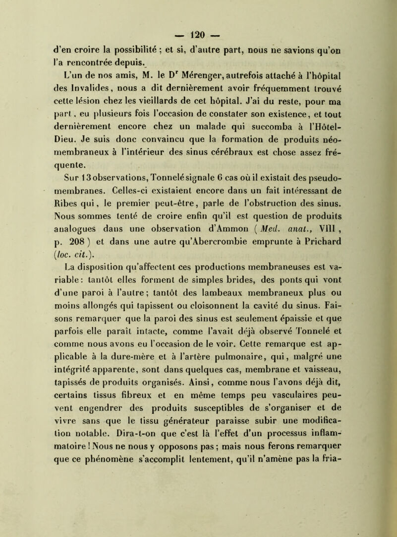 d’en croire la possibilité ; et si, d’autre part, nous ne savions qu’on l’a rencontrée depuis. L’un de nos amis, M. le Dr Mérenger, autrefois attaché à l’hôpital des Invalides, nous a dit dernièrement avoir fréquemment trouvé cette lésion chez les vieillards de cet hôpital. J’ai du reste, pour ma part, eu plusieurs fois l’occasion de constater son existence, et tout dernièrement encore chez un malade qui succomba à l’Hôtel- Dieu. Je suis donc convaincu que la formation de produits néo- membraneux à l’intérieur des sinus cérébraux est chose assez fré- quente. Sur 13observations, Tonnelé signale 6 cas où il existait des pseudo- membranes. Celles-ci existaient encore dans un fait intéressant de Ribes qui, le premier peut-être, parle de l’obstruction des sinus. Nous sommes tenté de croire enfin qu’il est question de produits analogues dans une observation d’Ammon ( Med. anat., VIII , p. 208 ) et dans une autre qu’Àbercrombie emprunte à Prichard (/oc. rit.). La disposition qu’affectent ces productions membraneuses est va- riable: tantôt elles forment de simples brides, des ponts qui vont d’une paroi à l’autre; tantôt des lambeaux membraneux plus ou moins allongés qui tapissent ou cloisonnent la cavité du sinus. Fai- sons remarquer que la paroi des sinus est seulement épaissie et que parfois elle paraît intacte, comme l’avait déjà observé Tonnelé et comme nous avons eu l’occasion de le voir. Cette remarque est ap- plicable à la dure-mère et à l’artère pulmonaire, qui, malgré une intégrité apparente, sont dans quelques cas, membrane et vaisseau, tapissés de produits organisés. Ainsi, comme nous l’avons déjà dit, certains tissus fibreux et en même temps peu vasculaires peu- vent engendrer des produits susceptibles de s’organiser et de vivre sans que le tissu générateur paraisse subir une modifica- tion notable. Dira-l-on que c’est là l’effet d’un processus inflam- matoire ! Nous ne nous y opposons pas ; mais nous ferons remarquer que ce phénomène s’accomplit lentement, qu’il n’amène pas la fria-