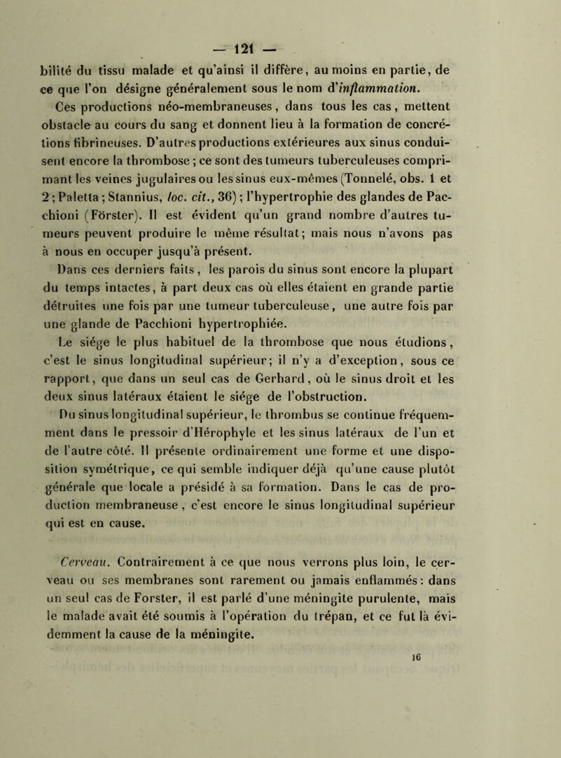 bilité du tissu malade et qu’ainsi il diffère, au moins en partie, de ce que l’on désigne généralement sous le nom à'inflammation. Ces productions néo-membraneuses, dans tous les cas, mettent obstacle au cours du sang et donnent lieu à la formation de concré- tions fibrineuses. D’autres productions extérieures aux sinus condui- sent encore la thrombose ; ce sont des tumeurs tuberculeuses compri- mant les veines jugulaires ou les sinus eux-mêmes (Tonnelé, obs. 1 et 2 ; Paletta ; Stannius, loc. cit., 36) ; l’hypertrophie des glandes de Pac- chioni (Forster). Il est évident qu’un grand nombre d’autres tu- meurs peuvent produire le même résultat; mais nous n’avons pas à nous en occuper jusqu’à présent. Dans ces derniers faits , les parois du sinus sont encore la plupart du temps intactes, à part deux cas où elles étaient en grande partie détruites une fois par une tumeur tuberculeuse, une autre fois par une glande de Pacchioni hypertrophiée. Le siège le plus habituel de la thrombose que nous éludions, c’est le sinus longitudinal supérieur; il n’y a d’exception, sous ce rapport, que dans un seul cas de Gerhard, où le sinus droit et les deux sinus latéraux étaient le siège de l’obstruction. Du sinus longitudinal supérieur, le thrombus se continue fréquem- ment dans le pressoir d’Hérophyle et les sinus latéraux de l’un et de l autre côté. Il présente ordinairement une forme et une dispo- sition symétrique, ce qui semble indiquer déjà qu’une cause plutôt générale que locale a présidé à sa formation. Dans le cas de pro- duction membraneuse , c’est encore le sinus longitudinal supérieur qui est en cause. Cerveau. Contrairement à ce que nous verrons plus loin, le cer- veau ou ses membranes sont rarement ou jamais enflammés : dans un seul cas de Forster, il est parlé d’une méningite purulente, mais le malade avait été soumis à l’opération du trépan, et ce fut là évi- demment la cause de la méningite. 16