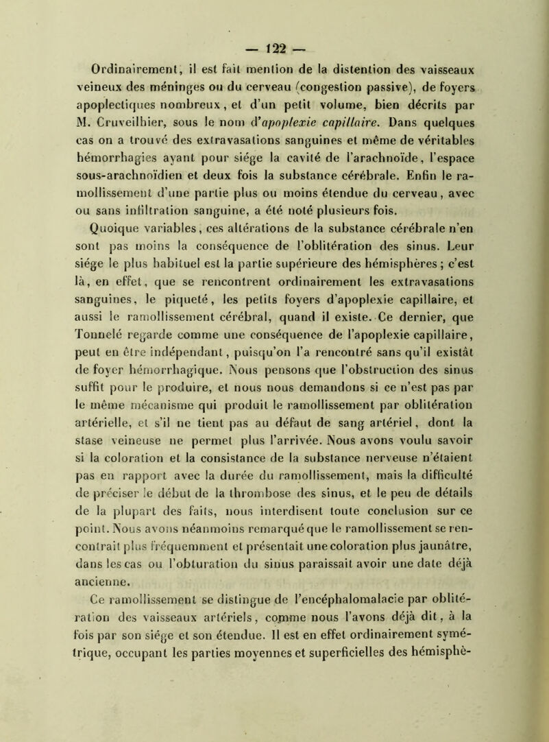 Ordinairement, il est fait mention de la détention des vaisseaux veineux des méninges ou du cerveau (congestion passive), de foyers apoplectiques nombreux, et d’un petit volume, bien décrits par M. Cruveilhier, sous le nom à’apoplexie capillaire. Dans quelques cas on a trouvé des extravasations sanguines et même de véritables hémorrhagies ayant pour siège la cavité de l’arachnoïde, l’espace sous-arachnoïdien et deux fois la substance cérébrale. Enfin le ra- mollissement d’une partie plus ou moins étendue du cerveau, avec ou sans infiltration sanguine, a été noté plusieurs fois. Quoique variables, ces altérations de la substance cérébrale n’en sont pas moins la conséquence de l’oblitération des sinus. Leur siège le plus habituel est la partie supérieure des hémisphères ; c’est là, en effet, que se rencontrent ordinairement les extravasations sanguines, le piqueté, les petits foyers d’apoplexie capillaire, et aussi le ramollissement cérébral, quand il existe. Ce dernier, que Tonnelé regarde comme une conséquence de l’apoplexie capillaire, peut en être indépendant, puisqu’on l’a rencontré sans qu’il existât de foyer hémorrhagique. Nous pensons que l'obstruction des sinus suffit pour le produire, et nous nous demandons si ce n’est pas par le même mécanisme qui produit le ramollissement par oblitération artérielle, et s’il ne tient pas au défaut de sang artériel, dont la stase veineuse ne permet plus l’arrivée. Nous avons voulu savoir si la coloration et la consistance de la substance nerveuse n’étaient pas en rapport avec la durée du ramollissement, mais la difficulté de préciser le début de la thrombose des sinus, et le peu de détails de la plupart des faits, nous interdisent toute conclusion sur ce point. Nous avons néanmoins remarqué que le ramollissement se ren- contrait plus fréquemment et présentait une coloration plus jaunâtre, dans les cas ou l’obturation du sinus paraissait avoir une date déjà ancienne. Ce ramollissement se distingue de l’encéphalomalacie par oblité- ration des vaisseaux artériels, comme nous l’avons déjà dit, à la fois par son siège et son étendue. 11 est en effet ordinairement symé- trique, occupant les parties moyennes et superficielles des hémisphè-