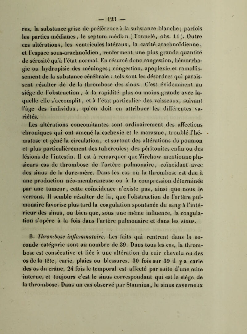 res, la substance grise de préférence à la substance blanche; parfois les parties médianes, le septum médian (Tonnelé, obs. 1 1). Outre ces altérations, les ventricules latéraux, la cavité arachnoïdienne, et l’espace sous-arachnoïdien, renferment une plus grande quantité de sérosité qu’à l’étal normal. En résumé donc congestion, hémorrha- gie ou hydropisie des méninges; congestion, apoplexie et ramollis- sement de la substance cérébrale : tels sont les désordres qui parais- sent résulter de de la thrombose des sinus. C’est évidemment au siège de l’obstruction , à la rapidité plus ou moins grande avec la- quelle elle s’accomplit, et à l’état particulier des vaisseaux, suivant l’âge des individus, qu’on doit en attribuer les différentes va- riétés. Les altérations concomitantes sont ordinairement des affections chroniques qui ont amené la cachexie et le marasme, troublé l’hé- matose et gêné la circulation, et surtout des altérations du poumon et plus particulièrement des tubercules; des péritonites enfin ou des lésions de l’intestin. Il est à remarquer que Virchow mentionne plu- sieurs cas de thrombose de l’artère pulmonaire, coïncidant avec des sinus de la dure-mère. Dans les cas où la thrombose est due à une production néo-membraneuse ou à la compression déterminée par une tumeur, celte coïncidence n’existe pas, ainsi que nous le verrons. Il semble résulter de là, que l’obstruction de l’artère pul- monaire favorise plus tard la coagulation spontanée du sang à l’inté- rieur des sinus, ou bien que, sous une même influence, la coagula- tion s’opère à la fois dans l’artère pulmonaire et dans les sinus. B. Thrombose inflammatoire. Les faits qui rentrent dans la se- conde catégorie sont au nombre de 39. Dans tous les cas, la throm- bose est consécutive et liée à une altération du cuir chevelu ou des os de la tête, carie, plaies ou blessures. 30 fois sur 39 il y a carie des os du crâne, 24 fois le temporal est affecté par suite d’une otite interne, et toujours c’est le sinus correspondant qui est le siège de la thrombose. Dans un cas observé par Stannius, le sinus caverneux