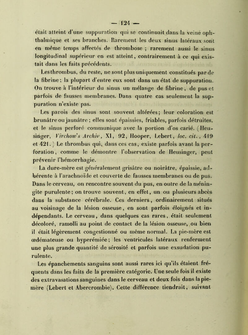 était atteint d’une suppuration qui se continuait dans la veine oph- thalmique et ses branches. Rarement les deux sinus latéraux sont en même temps affectés de thrombose ; rarement aussi le sinus longitudinal supérieur en est atteint, contrairement à ce qui exis- tait dans les faits précédents. Les thrombus, du reste, ne sont plus uniquement constitués par de la fibrine; la plupart d’entre eux sont dans un état de suppuration. On trouve à l’intérieur du sinus un mélange de fibrine, de pus et parfois de fausses membranes. Dans quatre cas seulement la sup- puration n’existe pas. Les patois des sinus sont souvent altérées; leur coloration est brunâtre ou jaunâtre ; elles sont épaissies, friables, parfois détruites, et le sinus perforé communique avec la portion d’os carié. (Heu- sihger, Virchow's Arcliiv, XI, 92. Hooper, Lebert, loc. cit., 4(9 et 421. ) Le thrombus qui, dans ces cas, existe parfois avant la per- foration , comme le démontre l’observation de Heusinger, peut prévenir l’hémorrhagie. La dure-mère est généralement grisâtre ou noirâtre, épaissie, ad- hérente à l’arachnoïde et couverte de fausses membranes ou de pus. Dans le cerveau, on rencontre souvent du pus, en outre de la ménin- gite purulente; on trouve souvent, en effet, un ou plusieurs abcès dans la substance cérébrale. Ces derniers, ordinairement situés au voisinage de la lésion osseuse, en sont parfois éloignés et in- dépendants. Le cerveau, dans quelques cas rares, était seulement décoloré, ramolli au point de contact de la lésion osseuse, ou bien il était légèrement congestionné ou même normal. La pie-mère est œdémateuse ou hyperérniée; les ventricules latéraux renferment une plus grande quantité de sérosité et parfois une exsudation pu- rulente. Les épanchements sanguins sont aussi rares ici qu’ils étaient fré- quents dans les faits de la première catégorie. Une seule fois il existe des extravasations sanguines dans le cerveau et deux fois dans la pie- mère (Lebert et Abercrombie). Celte différence tiendrait, suivant