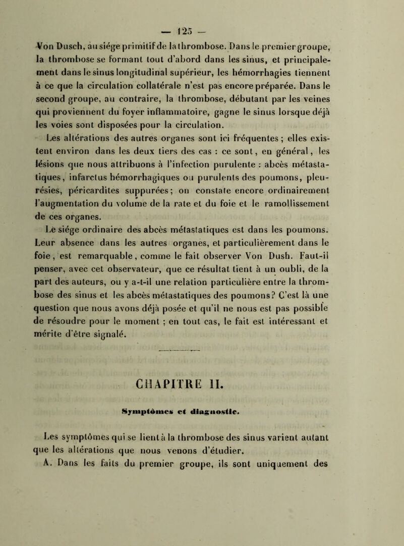 Von Dusch, au siège primitif de lathrombose. Dans le premier groupe, la thrombose se formant tout d’abord dans les sinus, et principale- ment dans le sinus longitudinal supérieur, les hémorrhagies tiennent à ce que la circulation collatérale n’est pas encore préparée. Dans le second groupe, au contraire, la thrombose, débutant par les veines qui proviennent du foyer inflammatoire, gagne le sinus lorsque déjà les voies sont disposées pour la circulation. Les altérations des autres organes sont ici fréquentes ; elles exis- tent environ dans les deux tiers des cas : ce sont, en général, les lésions que nous attribuons à l’infection purulente : abcès métasta- tiques, infarctus hémorrhagiques ou purulents des poumons, pleu- résies, péricardites suppurées; on constate encore ordinairement l’augmentation du volume de la rate et du foie et le ramollissement de ces organes. Le siège ordinaire des abcès métastatiques est dans les poumons. Leur absence dans les autres organes, et particulièrement dans le foie, est remarquable, comme le fait observer Von Dush. Faut-il penser, avec cet observateur, que ce résultat lient à un oubli, de la part des auteurs, ou y a-t-il une relation particulière entre la throm- bose des sinus et les abcès métastatiques des poumons? C’est là une question que nous avons déjà posée et qu’il ne nous est pas possible de résoudre pour le moment ; en tout cas, le fait est intéressant et mérite d’être signalé. CHAPITRE IL Symptômes et diagnostic. Les symptômes qui se lient à la thrombose des sinus varient autant que les altérations que nous venons d’étudier. A. Dans les faits du premier groupe, ils sont uniquement des