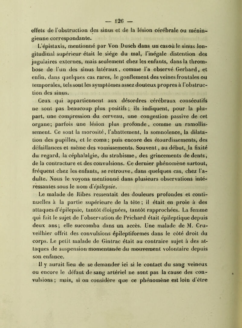 effets de l'obstruction des sinus et de la lésion cérébrale ou ménin- gienne correspondante. L’épistaxis, mentionné par Von Dusch dans uncasoùle sinus lon- gitudinal supérieur était le siège du mal, l’inégale distention des jugulaires externes, mais seulement chez les enfants, dans la throm- bose de l’un des sinus latéraux, comme l’a observé Gerhard, et enfin, dans quelques cas rares, le gonflement des veines frontales ou temporales, tels sont les symptômes assez douteux propres à l’obstruc- tion des sinus. Ceux qui appartiennent aux désordres cérébraux consécutifs ne sont pas beaucoup plus positifs ; ils indiquent, pour la plu- part, une compression du cerveau, une congestion passive de cet organe; parfois une lésion plus profonde, comme un ramollis- sement. Ce sont la morosité, l’abattement, la somnolence, la dilata- tion des pupilles, et le coma; puis encore des étourdissements, des défaillances et même des vomissements. Souvent, au début, la fixité du regard, la céphalalgie, du strabisme, des grincements de dents, de la contracture et des convulsions. Ce dernier phénomène surtout, fréquent chez les enfants, se retrouve, dans quelques cas, chez l’a- dulte. Nous le voyons mentionné dans plusieurs observations inté- ressantes sous le nom d'épilepsie. Le malade de Ribes ressentait des douleurs profondes et conti- nuelles à la partie supérieure de la tête ; il était en proie à des attaques d’épilepsie, tantôt éloignées, tantôt rapprochées. La femme qui fait le sujet de l’observation de Prichard était épileptique depuis deux ans; elle succomba dans un accès. Une malade de M. Cru- veilhier offrit des convulsions épileptiformes dans le côté droit du corps. Le petit malade de Gintrac était au contraire sujet à des at- taques de suspension momentanée du mouvement volontaire depuis son enfance. 11 y aurait lieu de se demander ici si le contact du sang veineux ou encore le défaut de sang artériel ne sont pas la cause des con- vulsions ; mais, si on considère que ce phénomène est loin d’être