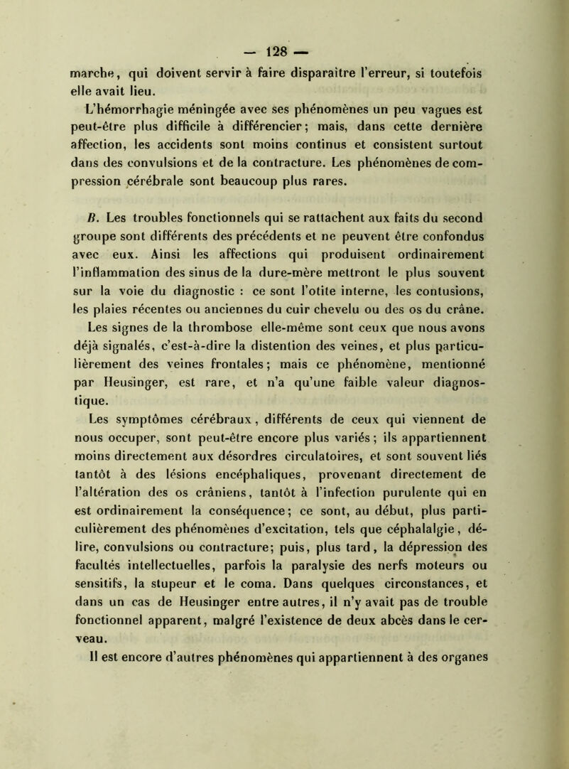 marche, qui doivent servir à faire disparaître l’erreur, si toutefois elle avait lieu. L’hémorrhagie méningée avec ses phénomènes un peu vagues est peut-être plus difficile à différencier; mais, dans cette dernière affection, les accidents sont moins continus et consistent surtout dans des convulsions et de la contracture. Les phénomènes décom- pression cérébrale sont beaucoup plus rares. B. Les troubles fonctionnels qui se rattachent aux faits du second groupe sont différents des précédents et ne peuvent être confondus avec eux. Ainsi les affections qui produisent ordinairement l’inflammation des sinus de la dure-mère mettront le plus souvent sur la voie du diagnostic : ce sont l’otite interne, les contusions, les plaies récentes ou anciennes du cuir chevelu ou des os du crâne. Les signes de la thrombose elle-même sont ceux que nous avons déjà signalés, c’est-à-dire la distention des veines, et plus particu- lièrement des veines frontales; mais ce phénomène, mentionné par Heusinger, est rare, et n’a qu’une faible valeur diagnos- tique. Les symptômes cérébraux, différents de ceux qui viennent de nous occuper, sont peut-être encore plus variés; ils appartiennent moins directement aux désordres circulatoires, et sont souvent liés tantôt à des lésions encéphaliques, provenant directement de l’altération des os crâniens, tantôt à l’infection purulente qui en est ordinairement la conséquence; ce sont, au début, plus parti- culièrement des phénomènes d’excitation, tels que céphalalgie, dé- lire, convulsions ou contracture; puis, plus tard, la dépression des facultés intellectuelles, parfois la paralysie des nerfs moteurs ou sensitifs, la stupeur et le coma. Dans quelques circonstances, et dans un cas de Heusinger entre autres, il n’y avait pas de trouble fonctionnel apparent, malgré l’existence de deux abcès dans le cer- veau. Il est encore d’autres phénomènes qui appartiennent à des organes