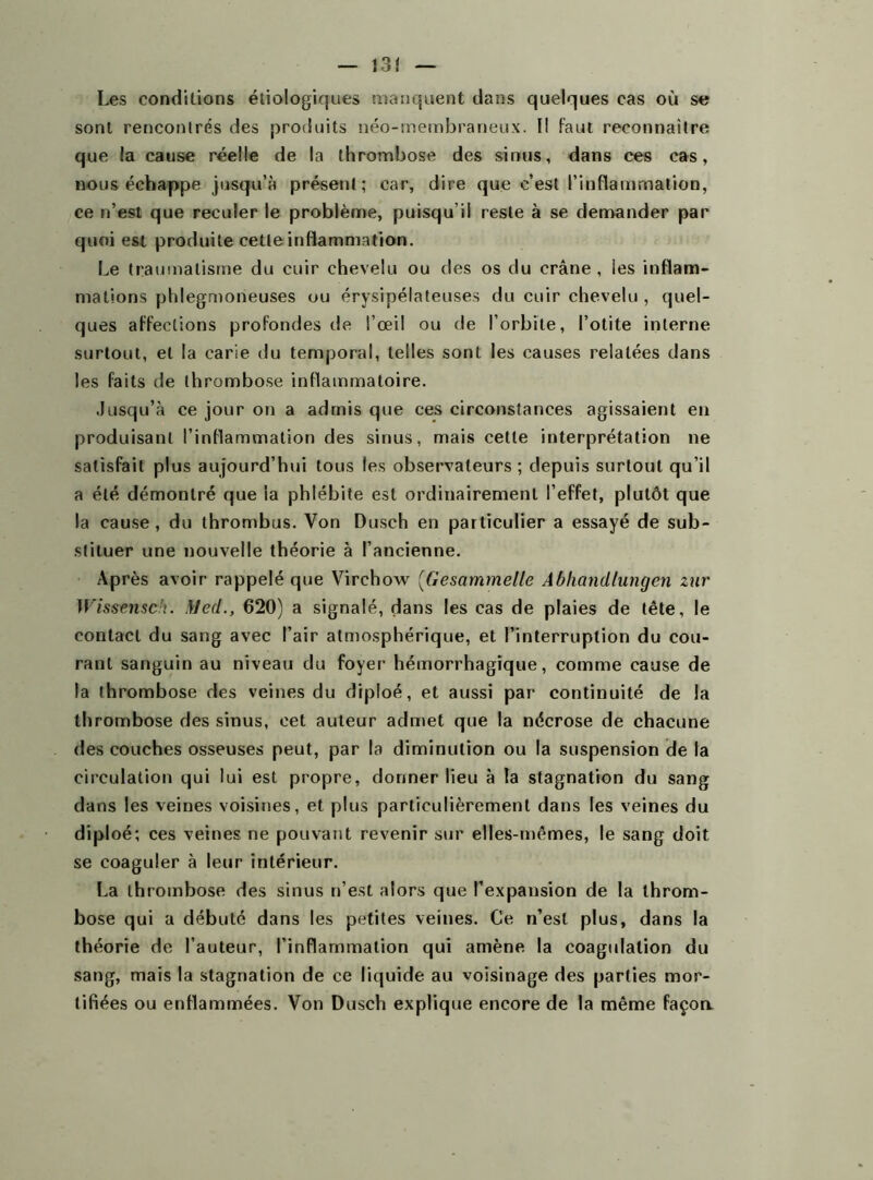 13Î Les conditions étiologiques manquent dans quelques cas où se sont rencontrés des produits néo-membraneux. Il faut reconnaître que la cause réelle de la thrombose des sinus, dans ces cas, nous échappe jusqu’à présent; car, dire que c’est l’inflammation, ce n’est que reculer le problème, puisqu il reste à se demander par quoi est produite cette inflammation. Le traumatisme du cuir chevelu ou des os du crâne , les inflam- mations phlegmoneuses ou érysipélateuses du cuir chevelu , quel- ques affections profondes de l’œil ou de l’orbite, l’otite interne surtout, et la carie du temporal, telles sont les causes relatées dans les faits de thrombose inflammatoire. Jusqu’à ce jour on a admis que ces circonstances agissaient en produisant l’inflammation des sinus, mais cette interprétation ne satisfait plus aujourd’hui tous les observateurs; depuis surtout qu’il a été démontré que la phlébite est ordinairement l’effet, plutôt que la cause, du thrombus. Von Dusch en particulier a essayé de sub- stituer une nouvelle théorie à l’ancienne. Après avoir rappelé que Virchow (Gesammelle Âbhandlungen zur Wissmsdi. Med., 620) a signalé, dans les cas de plaies de tête, le contact du sang avec l’air atmosphérique, et l’interruption du cou- rant sanguin au niveau du foyer hémorrhagique, comme cause de la thrombose des veines du diploé, et aussi par continuité de la thrombose des sinus, cet auteur admet que la nécrose de chacune des couches osseuses peut, par la diminution ou la suspension de la circulation qui lui est propre, donner lieu à la stagnation du sang dans les veines voisines, et plus particulièrement dans les veines du diploé; ces veines ne pouvant revenir sur elles-mêmes, le sang doit se coaguler à leur intérieur. La thrombose des sinus n’est alors que l’expansion de la throm- bose qui a débuté dans les petites veines. Ce n’est plus, dans la théorie de l’auteur, l’inflammation qui amène la coagulation du sang, mais la stagnation de ce liquide au voisinage des parties mor- tifiées ou enflammées. Von Dusch explique encore de la même façoa