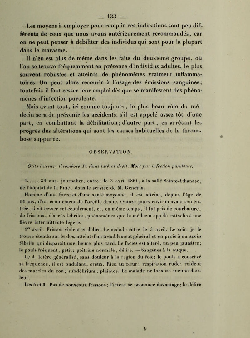 Les moyens à employer pour remplir ces indications sont peu dif- férents de ceux que nous avons antérieurement recommandés, car on ne peut penser à débiliter des individus qui sont pour la plupart dans le marasme. Il n’en est plus de même dans les faits du deuxième groupe, où l’on se trouve fréquemment en présence d’individus adultes, le plus souvent robustes et atteints de phénomènes vraiment inflamma- toires. On peut alors recourir à l’usage des émissions sanguines; toutefois il faut cesser leur emploi dès que se manifestent des phéno- mènes d’infection purulente. Mais avant tout, ici comme toujours, le plus beau rôle du mé- decin sera de prévenir les accidents, s’il est appelé assez tôt, d’une part, en combattant la débilitation ; d’autre part, en arrêtant les progrès des altérations qui sont les causes habituelles de la throm- bose suppurée. OBSERVATION. Otite interne; thrombose du sinus latéral droit. Mort par infection purulente. L 34 ans, journalier, entre, le 3 avril 1861, à la salle Sainte-Athanase, de l’hôpital de la Pitié, dans le service de AJ. Gendrin. Homme d’une force et d'une santé moyenne, il est atteint, depuis l'âge de 14 ans, d’un écoulement de l’oreille droite. Quinze jours environ avant son eu- trée, il vit cesser cet écoulement, et, en même temps, il fut pris de courbature, de frissons, d’accès fébriles, phénomènes que le médecin appelé rattacha à une fièvre intermittente légère. 1er avril. Frisson violent et délire. Le malade entre le 3 avril. Le soir, je le trouve étendu sur le dos, atteint d’un tremblement général et en proie à un accès fébrile qui disparaît une heure plus tard. Le faciès est altéré, un peu jaunâtre ; le pouls fréquent, petit; poitriue normale, délire. — Sangsues à la nuque. Le 4. Ictère généralisé, sans douleur à la région du foie; le pouls a conservé sa fréquence, il est ondulant, creux. Rien au cœur; respiration rude; roideur des muscles du cou; subdélirium ; plaintes. Le malade ne localise aucune dou- leur. Les 5 et 6. Pas de nouveaux frissons; l’ictère se prononce davantage; le délire
