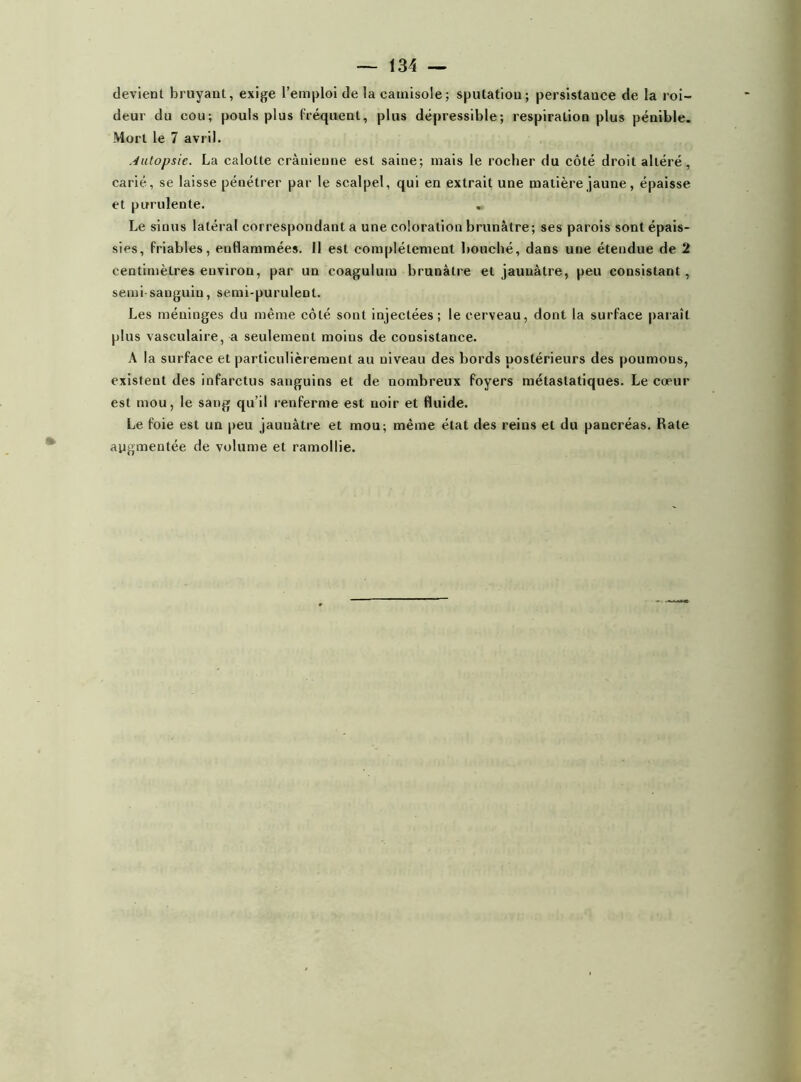 devient bruyant, exige l’emploi de la camisole ; sputation; persistance de la roi- deur du cou; pouls plus fréquent, plus dépressible; respiration plus pénible. Mort le 7 avril. Autopsie. La calotte crânienne est saine; mais le rocher du côté droit altéré, carié, se laisse pénétrer par le scalpel, qui en extrait une matière jaune, épaisse et purulente. . Le sinus latéral correspondant a une coloration brunâtre; ses parois sont épais- sies, friables, enflammées. Il est complètement bouché, dans une étendue de 2 centimètres environ, par un coagulum brunâtre et jaunâtre, peu consistant , semi-sanguin, semi-purulent. Les méninges du même côté sont injectées; le cerveau, dont la surface paraît plus vasculaire, a seulement moins de consistance. À la surface et particulièrement au niveau des bords postérieurs des poumons, existent des infarctus sanguins et de nombreux foyers métastatiques. Le cœur est mou, le sang qu’il renferme est noir et fluide. Le foie est un peu jaunâtre et mou; même état des reins et du pancréas. Rate augmentée de volume et ramollie.