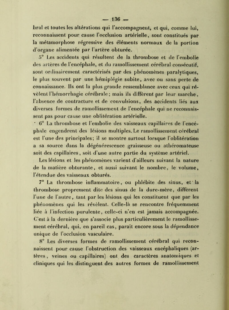 forai et toutes les altérations qui l’accompagnent, et qui, comme lui, reconnaissent pour cause l’occlusion artérielle, sont constitués par la métamorphose régressive des éléments normaux de la portion d’organe alimentée par l’artère obturée. 5° Les accidents qui résultent de la thrombose et de l’embolie des artères de l’encéphale, et du ramollissement cérébral consécutif, sont ordinairement caractérisés par des phénomènes paralytiques, le plus souvent par une hémiplégie subite, avec ou sans perte de connaissance. Ils ont la plus grande ressemblance avec ceux qui ré- vèlent l’hémorrhagie cérébrale; mais ils diffèrent par leur marche, l’absence de contracture et de convulsions, des accidents liés aux diverses formes de ramollissement de l’encéphale qui ne reconnais- sent pas pour cause une oblitération artérielle. ' 6° La thrombose et l’embolie des vaisseaux capillaires de l’encé- phale engendrent des lésions multiples. Le ramollissement cérébral est l’une des principales; il se montre surtout lorsque l’oblitération a sa source dans la dégénérescence graisseuse ou athéromateuse soit des capillaires, soit d’une autre partie du système artériel. Les lésions et les phénomènes varient d’ailleurs suivant la nature de la matière obturante, et aussi suivant le nombre, le volume, l’étendue des vaisseaux obturés. 7° La thrombose inflammatoire, ou phlébite des sinus, et'la thrombose proprement dite des sinus de la dure-mère, diffèrent l’une de l’autre, tant par les lésions qui les constituent que par les phénomènes qui les révèlent. Celle-là se rencontre fréquemment liée à l’infection purulente, celle-ci n’en est jamais accompagnée. C’est à la dernière que s’associe plus particulièrement le ramollisse- ment cérébral, qui, en pareil cas, paraît encore sous la dépendance unique de l’occlusion vasculaire. 8° Les diverses formes de ramollissement cérébral qui recon- naissent pour cause l’obstruction des vaisseaux encéphaliques (ar- tères , veines ou capillaires) ont des caractères anatomiques et cliniques qui les distinguent des autres formes de ramollissement