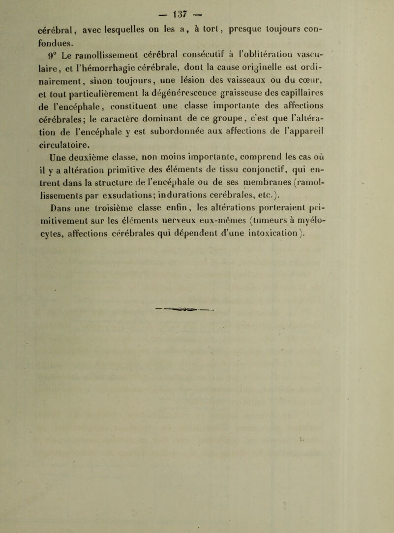 cérébral, avec lesquelles on les a, à torl, presque toujours con- fondues. 9° Le ramollissement cérébral consécutif à l’oblitération vascu- laire, et l’hémorrhagie cérébrale, dont la cause originelle est ordi- nairement, sinon toujours, une lésion des vaisseaux ou du cœur, et tout particulièrement la dégénérescence graisseuse des capillaires de P encéphale, constituent une classe importante des affections cérébrales; le caractère dominant de ce groupe, c’est que l’altéra- tion de l'encéphale y est subordonnée aux affections de l’appareil circulatoire. Une deuxième classe, non moins importante, comprend les cas où il y a altération primitive des éléments de tissu conjonctif, qui en- trent dans la structure de l’encéphale ou de ses membranes (ramol- lissements par exsudations; indurations cérébrales, etc.). Dans une troisième classe enfin, les altérations porteraient pri- mitivement sur les éléments nerveux eux-mêmes (tumeurs à myélo- cytes, affections cérébrales qui dépendent d’une intoxication). i.