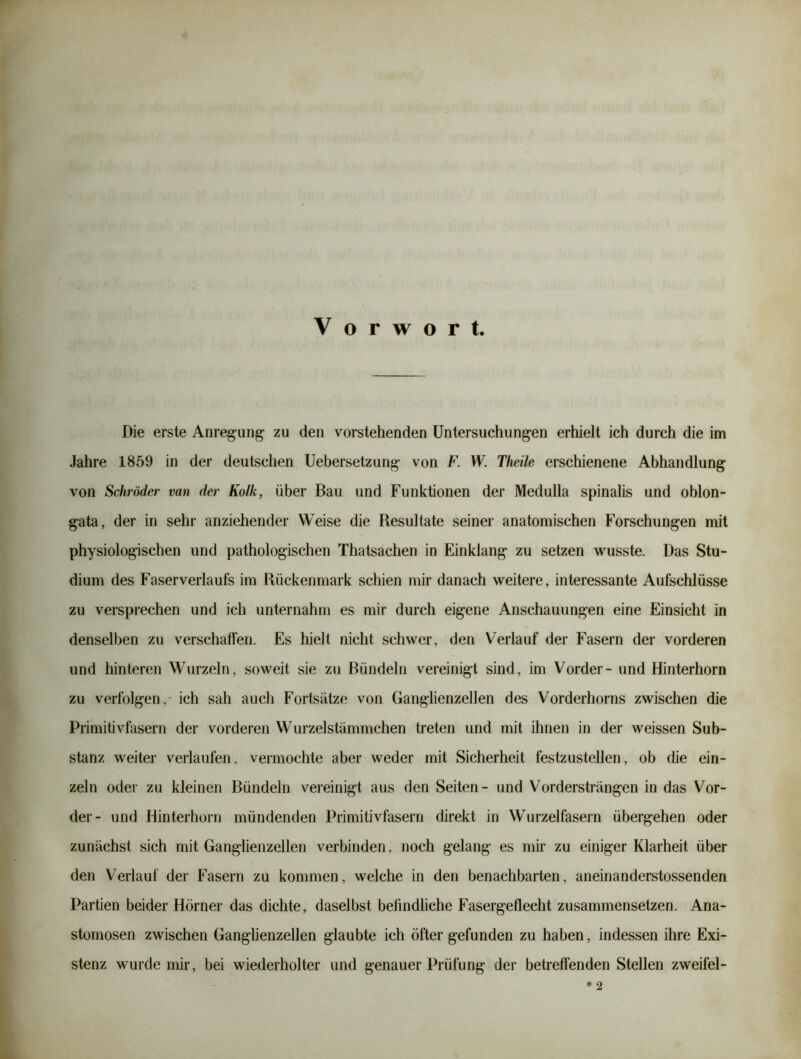 Die erste Anregung zu den vorstehenden Untersuchungen erhielt ich durch die im Jahre 1859 in der deutschen Uebersetzung von F. W. Theile erschienene Abhandlung von Schröder van der Kolk, über Bau und Funktionen der Medulla spinahs und oblon- gata, der in sehr anziehender Weise die Resultate seiner anatomischen Forschungen mit physiologischen und pathologischen Thatsachen in Einklang zu setzen vrusste. Das Stu- dium des Faserverlaufs im Rückenmark schien mir danach weitere, interessante Aufschlüsse zu versprechen und ich unternahm es mir durch eigene Anschauungen eine Einsicht in denselben zu verschaffen. Es hielt nicht schwer, den Verlauf der Fasern der vorderen und hinteren Wurzeln, soweit sie zu Bündeln vereinigt sind, im Vorder- und Hinterhorn zu verfolgen, ich sah auch Fortsätze von Ganglienzellen des Vorderhorns zwischen die Primitivfasern der vorderen Wurzelstämmchen treten und mit ihnen in der weissen Sub- stanz weiter verlaufen, vermochte aber weder mit Sicherheit festzustellen, ob die ein- zeln oder zu kleinen Bündeln vereinigt aus den Seiten- und Vordersträngen in das Vor- der- und Hinterhorn mündenden Primitivfasern direkt in Wurzelfasern übergehen oder zunächst sich mit Ganglienzellen verbinden, noch gelang es mir zu einiger Klarheit über den Verlauf der Fasern zu kommen, welche in den benachbarten, aneinanderstossenden Partien beider Hörner das dichte, daselbst befindliche Fasergeflecht zusammensetzen. Ana- stomosen zwischen Ganglienzellen glaubte ich öfter gefunden zu haben, indessen ihre Exi- stenz wurde mir, bei wiederholter und genauer Prüfung der betreffenden Stellen zweifei-