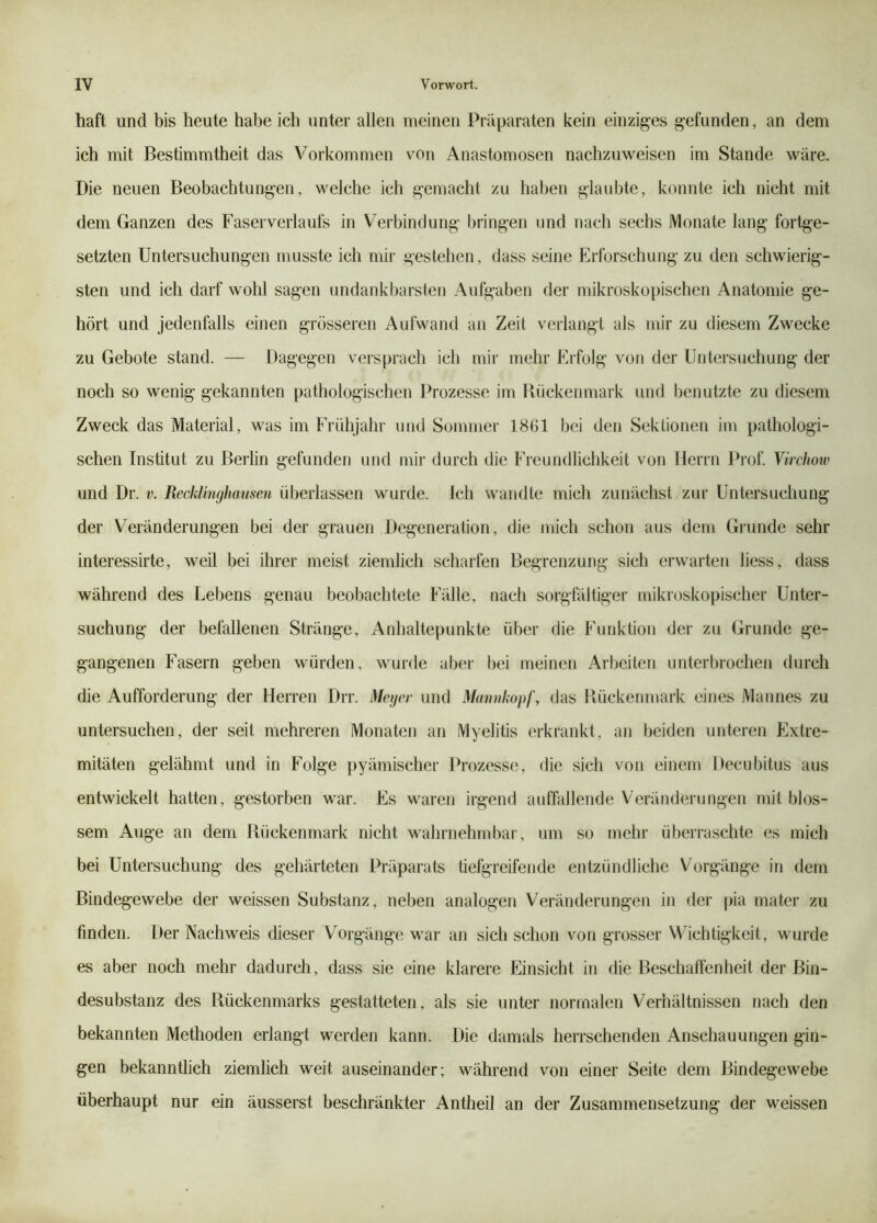 haft und bis heute habe ich unter allen meinen Präparaten kein einziges gefunden, an dem ich mit Bestimmtheit das Vorkommen von Anastomosen nachzuweisen im Stande wäre. Die neuen Beobachtungen, welche ich gemacht zu haben glaubte, konnte ich nicht mit dem Ganzen des Faserverlauts in Verbindung bringen und nach sechs Monate lang fortge- setzten Untersuchungen musste ich mir gestehen, dass seine Erforschung zu den schwierig- sten und ich darf wohl sagen undankbarsten Aufgaben der mikroskopischen Anatomie ge- hört und jedenfalls einen grösseren Aufwand an Zeit verlangt als mir zu diesem Zwecke zu Gebote stand. — Dagegen versprach ich mir mehr Erfolg von der Untersuchung der noch so wenig gekannten pathologischen Prozesse im Rückenmark und benutzte zu diesem Zweck das Material, was im Frühjahr und Sommer 1861 bei den Sektionen im pathologi- schen Institut zu Beilin gefunden und mir durch die Freundlichkeit von Herrn Prof. Virchow und Dr. v. Recklinghausen überlassen wurde. Ich wandte mich zunächst zur Untersuchung der Veränderungen bei der grauen Degeneration, die mich schon aus dem Grunde sehr interessirte, weil bei ihrer meist ziemlich scharfen Begrenzung sich erwarten liess, dass während des Lebens genau beobachtete Fälle, nach sorgtaltiger mikroskopischer Unter- suchung der befallenen Stränge, Anhaltepunkte über die Funktion der zu Grunde ge- gangenen Fasern geben würden, wurde aber bei meinen Arbeiten unterbrochen durch die Aufforderung der Herren Drr. Megev und Mannkopf, das Rückenmark eines Mannes zu untersuchen, der seit mehreren Monaten an Myelitis erkrankt, an beiden unteren Extre- mitäten gelähmt und in Folge })yämischer Prozesse, die sich von einem Decubitus aus entwickelt hatten, gestorben war. Es waren irgend auffallende Veränderungen mit blos- sem Auge an dem Rückenmark nicht wahrnehmbar, um so mehr überraschte es mich bei Untersuchung des gehärteten Präparats tiefgreifende entzündliche Vorgänge in dem Bindegewebe der weissen Substanz, neben analogen V'^eränderungen in der |)ia mater zu finden. Der Nachweis dieser Vorgänge war an sich schon von grosser Wichtigkeit, wurde es aber noch mehr dadurch, dass sie eine klarere Einsicht in die Beschaffen heit der Bin- desubstanz des Rückenmarks gestatteten, als sie unter normalen V^erhältnissen nach den bekannten Methoden erlangt werden kann. Die damals herrschenden Anschauungen gin- gen bekanntlich ziemlich weit auseinander; während von einer Seite dem Bindegewebe überhaupt nur ein äusserst beschränkter Antheil an der Zusammensetzung der weissen