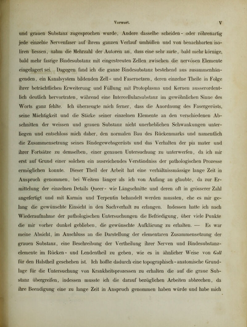 und grauen Substanz zugesprochen wurde, Andere dasselbe scheiden- oder röhrenartig jede einzelne Nervenfaser auf ihrem ganzen Verlauf umhüllen und von benachbarten iso- liren Hessen, nahm die Mehrzahl der Autoren an, dass eine sehr zarte, bald mehr körnige, bald mehr fasrige Biiidesubstanz mit eingestreuten Zellen zwischen die nervösen Elemente eingelagert sei. Dagegen fand ich die ganze Bindesubstanz bestehend aus zusammenhän- genden, ein Kanalsystem bildenden Zell- und Fasernetzen, deren einzelne Theile in Folge ihrer beträchtlichen Erweiterung und Füllung mit Protoplasma und Kernen ausserordent- lich deutlich hervortraten, während eine Iiitercellularsubstanz im gewöhnhclien Sinne des Worts ganz fehlte. Ich überzeugte mich ferner, dass die Anordnung des Fasergerüsts, seine Mächtigkeit und die Stärke seiner einzelnen Elemente an den verschiedenen Ab- schnitten der weissen und grauen Substanz nicht unerheblichen Schwankungen unter- liegen und entscliloss mich daher, den normalen Bau des Rückenmarks und namentlich die Zusammensetzung seines Bindegewebsgerüsts und das Verhalten der pia mater und ihrer Fortsätze zu demselben, einer genauen Untersuchung zu unterwerfen, da ich mir erst auf Grund einer solchen ein ausreichendes Verständniss der pathologischen Prozesse ermöglichen konnte. Dieser Theil der Arbeit hat eine verhältnissmässige lange Zeit in Anspruch genommen, bei Weitem länger als ich von Anfang an glaubte, da zur Er- mittelung der einzelnen Details Queer- wie Längschnitte und deren oft in grösserer Zahl angefertigt und mit Karmin und Terpentin behandelt werden mussten, ehe es mir ge- lang die gewünschte Einsicht in den Sachverhalt zu erlangen. Indessen hatte ich nach Wiederaufnahme der pathologischen Untersuchungen die Befriedigung, über viele Punkte die mir vorher dunkel geblieben, die gewünschte Aufklärung zu erhalten. — Es war meine Absicht, im Anschluss an die Darstellung der elementaren Zusammensetzung der grauen Substanz, eine Beschreibung der Vertheilung ihrer Nerven und Bindesubstanz- elemente im Rücken- und Lendentheil zu geben, wie es in ähnlicher Weise von Goll für den Halstheil geschehen ist. Ich hoffte dadurch eine topographisch - anatomische Grund- lage für die Untersuchung von Krankheitsprozessen zu erhalten die auf die graue Sub- stanz übergreifen, indessen musste ich die darauf bezüglichen Arbeiten abbrechen, da ihre Beendigung eine zu lange Zeit in Anspruch genommen haben würde und habe mich