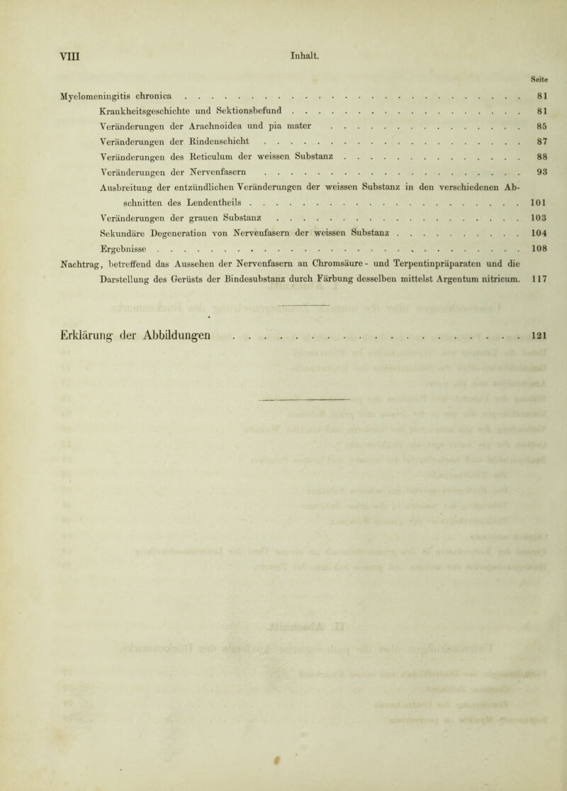 Seite Myelomeningitis chronica 81 Krankheitsgeschichte und Sektionsbefund 81 Veränderungen der Arachnoidea und pia raater 85 Veränderungen der Rindenschicht 87 Veränderungen des Reticulum der weissen Substanz 88 Veränderungen der Kervenfasern 93 Ausbreitung der entzündlichen Veränderungen der weissen Substanz in den verschiedenen Ab- schnitten des Lendentheils 101 Veränderungen der grauen Substanz 103 Sekundäre Degeneration von Nervenfasern der weissen Substanz 104 Ergebnisse 108 Nachtrag, betreffend das Aussehen der Nervenfasern an Chromsäure- und Terpentinpräparaten und die Darstellung des Gerüsts der Bindesubstanz durch Färbung desselben mittelst Argentum nitricum. 117 Erklärung- der Abbildungen 121