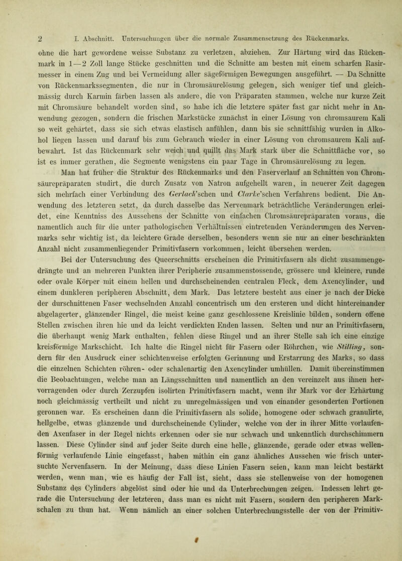 ohne die hart gewordene weisse Substanz zu verletzen, abziehen. Zui- Härtung wird das Rücken- mark in 1 — 2 Zoll lange Stücke geschnitten und die Schnitte am besten mit einem scharfen Rasir- messer in einem Zug und bei Vermeidung aller sägeförmigen Bewegungen ausgeführt. — Da Schnitte von Rückenmarkssegmenten, die nur in Chromsäurelösung gelegen, sich weniger tief und gleich- mässig durch Karmin färben lassen als andere, die von Präparaten stammen, welche nur kurze Zeit mit Chroinsäure behandelt worden sind, so habe ich die letztere später fast gar nicht mehr in An- wendung gezogen, sondern die frischen Markstücke zunächst in einer Lösung von chromsaurem Kali so weit gehärtet, dass sie sich etwas elastisch anfühlen, dann bis sie schnittfähig wurden in Alko- hol liegen lassen und darauf bis zum Gebrauch wieder in einer Lösung von chromsaurem Kali auf- bewahrt. Ist das Rückenmark sehr weich und quillt das Mark stark über die Schnittfläche vor, so ist es immer gerathen, die Segmente wenigstens ein paar Tage in Chromsäurelösung zu legen. Man hat früher die Struktur des Rückenmarks und dön Faserverlauf an Schnitten von Chrom- säurepräparaten studirt, die durch Zusatz von Natron aufgehellt waren, in neuerer Zeit dagegen sich mehrfach einer Verbindung des Gerlach’schen und Cfarhe'schen Verfahrens bedient. Die An- wendung des letzteren setzt, da durch dasselbe das Nerveninark beträchtliche Veränderungen erlei- det, eine Kenntniss des Aussehens der Schnitte von einfachen Chromsäurepräparaten voraus, die namentlich auch für die unter pathologischen Verhältnissen eiiitretenden Veränderimgen des Nerven- marks sehr wichtig ist, da leichtere Grade derselben, besonders wenn sie nur an einer beschränkten Anzahl nicht zusamraenliegender Primitivfasern Vorkommen, leicht übersehen werden. Bei der Untersuchung des Queerschnitts erscheinen die Primitivfasern als dicht zusammeuge- drängte und an mehreren Punkten ihrer Peripherie zusammenstossende, grössere und kleinere, runde oder ovale Körper mit einem hellen und durchscheinenden centralen Fleck, dem Axencylinder, und einem dunkleren peripheren Abschnitt, dem Mark. Das letztere besteht aus einer je nach der Dicke der durschnittenen Faser wechselnden Anzahl concentrisch um den ersteren und dicht hintereinander abgelagerter, glänzender Ringel, die meist keine ganz geschlossene Kreislinie bilden, sondern offene Stellen zwischen ihren hie und da leicht verdickten Enden lassen. Selten und nur an Primitivfasern, die überhaupt wenig Mark enthalten, fehlen diese Ringel und an ihrer Stelle sah ich eine einzige kreisförmige Markschicht. Ich halte die Ringel nicht für Fasern oder Röhrchen, wie Sülling, son- dern für den Ausdruck einer schichtenweise erfolgten Gerinnung und Erstarrung des Marks, so dass die einzelnen Schichten röhren- oder schalenartig den Axencylinder umhüllen. Damit übereinstimmen die Beobachtungen, welche man an Längsschnitten und namentlich an den vereinzelt aus ihnen her- vorragenden oder dui'ch Zerzupfen isolirten Primitivfasern macht, wenn ihr Mark vor der Erhärtung noch gleichmässig vertheilt und nicht zu unregelmässigen und von einander gesonderten Portionen geronnen war. Es erscheinen dann die Primitivfasern als solide, homogene oder schwach granulirte, hellgelbe, etwas glänzende und durchscheinende Cylinder, welche von der in ihrer Mitte vorlaufen- den Axenfaser in der Regel nichts erkennen oder sie nur schwach und unkenntlich durch schimmern lassen. Diese Cylinder sind auf jeder Seite durch eine helle, glänzende, gerade oder etwas wellen- förmig verlaufende Linie eingefasst, haben mithin ein ganz ähnliches Aussehen wie frisch unter- suchte Nervenfasern. In der Meinung, dass diese Linien Fasern seien, kann man leicht bestärkt werden, wenn man, wie es häufig der Fall ist, sieht, dass sie stellenweise von der homogenen Substanz dqs Cylinders abgelöst sind oder hie und da Unterbrechungen zeigen. Indessen lehrt ge- rade die Untersuchung der letzteren, dass man es nicht mit Fasern, sondern den peripheren Mark- schalen zu thun hat. Wenn nämlich an einer solchen Unterbrechungsstelle der von der Primitiv-