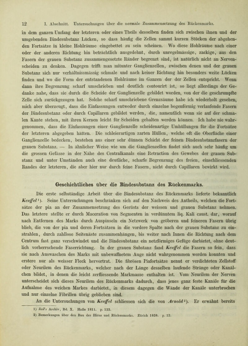 in dem ganzen Umfang der letzteren oder eines Theils desselben finden sich zwischen ihnen und der umgebenden Bindesubstanz Lücken, so dass häufig die Zellen sammt kurzen Stücken der abgehen- den Fortsätze in kleine Hohlräume eingebettet zu sein scheinen. Wo diese Hohlräume nach einer oder der anderen Richtung hin beträchtlich ausgedehnt, durch unregelmässige, zackige, aus den Fasern der grauen Substanz zusammengesetzte Ränder begrenzt sind, ist natürlich nicht an Nerven- scheiden zu denken. Dagegen trifft man mitunter Ganglienzellen, zwischen denen und der grauen Substanz sich nur verhältuissmässig schmale und nach keiner Richtung hin besonders weite Lücken finden und wo die Form der entstandenen Hohlräume im Ganzen der der Zellen entspricht. Wenn dann ihre Begrenzung scharf umschrieben und deutlich contourirt ist, so liegt allerdings der Ge- danke nahe, dass sie durch die Scheide der Ganglienzelle gebildet worden, von der die geschrumpfte Zelle sich zurückgezogen hat. Solche scharf umschriebene Grenzsäume habe ich wiederholt gesehen, mich aber überzeugt, dass die Einfassungen entweder durch einzelne bogenförmig verlaufende Fasern der Bindesubstanz oder durch Capillaren gebildet werden, die, namentlich wenn sie auf der schma- len Kante stehen, mit ihren Keimen leicht für Scheiden gehalten werden können. Ich habe nie wahr- genommen, dass die Einfassungen einer Ganglienzelle scheidenartige Umhüllungen für die Fortsätze der letzteren abgegeben hätten. Die schleierartigen zarten Hüllen, welche oft die Oberfläche einer Ganglienzelle bedecken, bestehen aus einer sehr dünnen Schicht der feinen Bindesubstanzfasern der grauen Substanz. — In ähnlicher Weise wie um die Ganglienzellen findet sich auch sehr häufig um die grossen Gefässe in der Nähe des Centralkanals eine Retraction des Gewebes der grauen Sub- stanz und unter Umständen auch eine deutliche, scharfe Begrenzung des freien, einschliessenden Randes der letzteren, die aber hier nur durch feine Fasern, nicht durch Capillaren bewirkt wird. Geschichtliches über die Bindesuhstanz des Rückenmarks. Die erste selbständige Arbeit über die Bindesubstanz des Rückenmarks lieferte bekanntlich Keuffel^). Seine Untersuchungen beschränken sich auf den Nachweis des Antheils, welchen die Fort- sätze der pia an der Zusammensetzung des Gerüsts der weissen und grauen Substanz nehmen. Das letztere stellte er durch Maceration von Segmenten in verdünntem liq. Kali caust. dar, worauf nach Entfernen des Marks durch Auspinseln ein Netzwerk von gröberen und feineren Fasern übrig blieb, die von der pia und deren Fortsätzen in die vordere Spalte nach der grauen Substanz zu ein- strahlen, durch zahllose Seitenäste Zusammenhängen, bis weiter nach Innen die Richtung nach dem Centrum fast ganz verschwindet und die Bindesubstanz ein netzförmiges Gefüge darbietet, ohne deut- lich vorherrschende Faserrichtung. In der grauen Substanz fand Keuffel die Fasern so fein, dass sie nach Auswaschen des Marks mit unbewaffnetem Auge nicht wahrgenommen werden konnten und erstere nur als weisser Fleck hervortrat. Die fibrösen Piafortsätze nennt er verdichteten Zellstoff oder Neurilem des Rückenmarks, welcher nach der Länge desselben laufende Stränge oder Kanäl- chen bildet, in denen die leicht zerfliessende Markmasse enthalten ist. Vom Neurilem der Nerven unterscheidet sich dieses Neurilem des Rückenmarks dadurch, dass jenes ganz feste Kanäle für die Aufnahme des weichen Markes darbietet, in diesem dagegen die Wände der Kanäle unterbrochen und nur einzelne Fibrillen übrig geblieben sind. An die Untersuchungen von Kevffel schliessen sich die von Arnold'^). Er erwähnt bereits 1) BeWs Archiv, Bd. X. Halle 1811. p. 123. 2) Bemerkungen über den Bau des Hirns und Rückenmarks. Zürich 1838. p. 12.