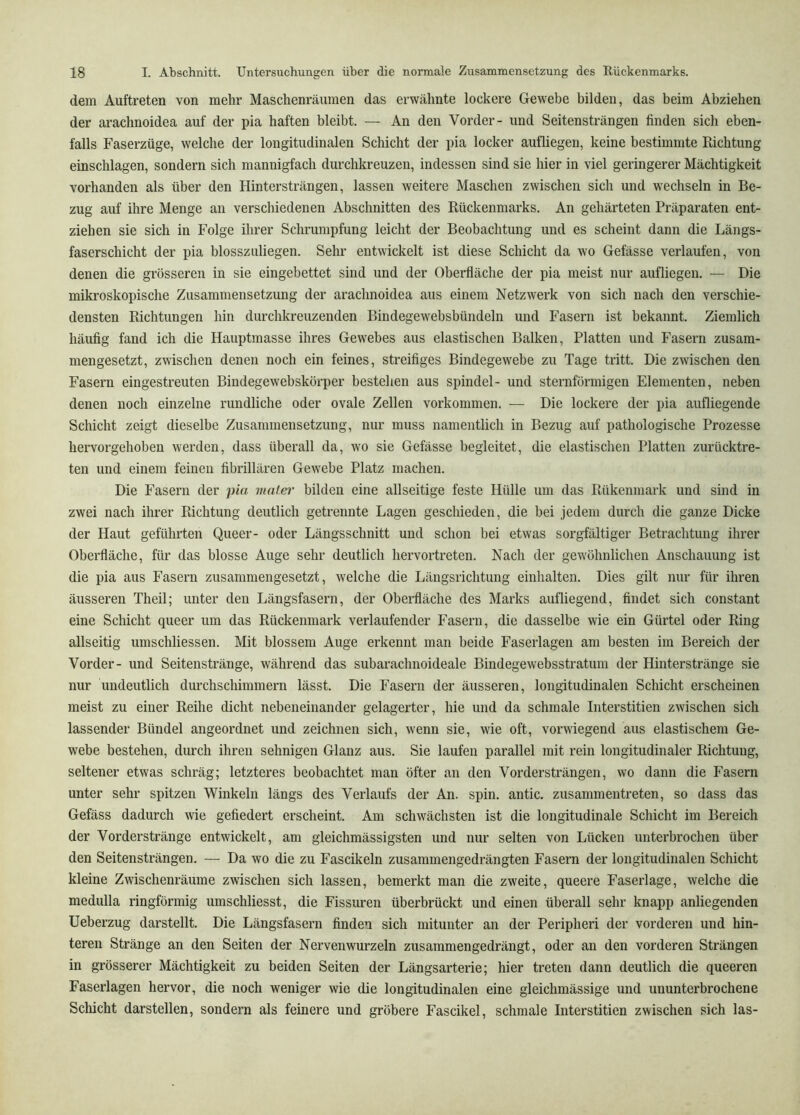 dem Auftreten von mehr Maschenräumen das erwähnte lockere Gewebe bilden, das beim Abziehen der arachnoidea auf der pia haften bleibt. — An den Vorder- und Seitensträngen finden sich eben- falls Faserzüge, welche der longitudinalen Schicht der pia locker aufliegen, keine bestimmte Richtung einschlagen, sondern sich mannigfach durchkreuzen, indessen sind sie hier in viel geringerer Mächtigkeit vorhanden als über den Hintersträngen, lassen weitere Maschen zwischen sich und wechseln in Be- zug auf ihre Menge an verschiedenen Abschnitten des Rückenmarks. An gehärteten Präparaten ent- ziehen sie sich in Folge ihrer Schrumpfung leicht der Beobachtung und es scheint dann die Längs- faserschicht der pia blosszuliegen. Sehr entwickelt ist diese Schicht da wo Gefässe verlaufen, von denen die grösseren in sie eingebettet sind und der Oberfläche der pia meist nur aufliegen. — Die mikroskopische Zusammensetzung der arachnoidea aus einem Netzwerk von sich nach den verschie- densten Richtungen hin durchki’euzenden Bindegewebsbündeln und Fasern ist bekannt. Ziemlich häufig fand ich die Hauptmasse ihres Gewebes aus elastischen Balken, Platten und Fasern zusam- mengesetzt, zwischen denen noch ein feines, streifiges Bindegewebe zu Tage tritt. Die zwischen den Fasern eingestreuten Bindegewebskörper bestehen aus spindel- und sternförmigen Elementen, neben denen noch einzelne rundliche oder ovale Zellen verkommen. — Die lockere der pia aufliegende Schicht zeigt dieselbe Zusammensetzung, nur muss namentlich in Bezug auf pathologische Prozesse hervorgehobeu werden, dass überall da, wo sie Gefässe l)egleitet, die elastischen Platten zurücktre- ten und einem feinen fibrillären Gewebe Platz machen. Die Fasern der pia mater bilden eine allseitige feste Hülle um das Rükenmark und sind in zwei nach ihrer Richtung deutlich getrennte Lagen geschieden, die bei jedem durch die ganze Dicke der Haut geführten Queer- oder Längsschnitt und schon bei etwas sorgfältiger Betrachtung ihrer Oberfläche, für das blosse Auge sehr deutlich hervortreten. Nach der gewöhnlichen Anschauung ist die pia aus Fasern zusammengesetzt, welche die Längsrichtung einhalten. Dies gilt nur für ihren äusseren Theil; unter den Längsfasern, der Oberfläche des Marks aufliegend, findet sich constant eine Schicht queer um das Rückenmark verlaufender Fasern, die dasselbe wie ein Gürtel oder Ring allseitig umschliessen. Mit blossem Auge erkennt man beide Faserlagen am besten im Bereich der Vorder- und Seitenstränge, während das subarachnoideale Bindegewebsstratum der Hinterstränge sie nur undeutlich durchschimmern lässt. Die Fasern der äusseren, longitudinalen Schicht erscheinen meist zu einer Reihe dicht nebeneinander gelagerter, hie und da schmale Iiiterstitien zwischen sich lassender Bündel angeordnet und zeichnen sich, wenn sie, wie oft, vorwiegend aus elastischem Ge- webe bestehen, durch ihren sehnigen Glanz aus. Sie laufen parallel mit rein longitudinaler Richtung, seltener etwas schräg; letzteres beobachtet man öfter an den Vordersträngen, wo dann die Fasern unter sehr spitzen Winkeln längs des Verlaufs der An. spin. antic. zusammentreten, so dass das Gefäss dadurch wie gefiedert erscheint. Am schwächsten ist die longitudinale Schicht im Bereich der Vorderstränge entwickelt, am gleichmässigsten und nur selten von Lücken unterbrochen über den Seitensträngen. — Da wo die zu Fascikeln zusammengedrängten Fasern der longitudinalen Schicht kleine Zwischenräume zwischen sich lassen, bemerkt man die zweite, queere Faserlage, welche die medulla ringförmig umschliesst, die Fissuren überbrückt und einen überall sehr knapp anliegenden Ueberzug darstellt. Die Längsfasern finden sich mitunter an der Peripheri der vorderen und hin- teren Stränge an den Seiten der Nervenwurzeln zusammengedrängt, oder an den vorderen Strängen in grösserer Mächtigkeit zu beiden Seiten der Längsarterie; hier treten dann deutlich die queeren Faserlagen hervor, die noch weniger wie die longitudinalen eine gleichmässige und ununterbrochene Schicht darstellen, sondern als feinere und gröbere Fascikel, schmale Interstitien zwischen sich las-