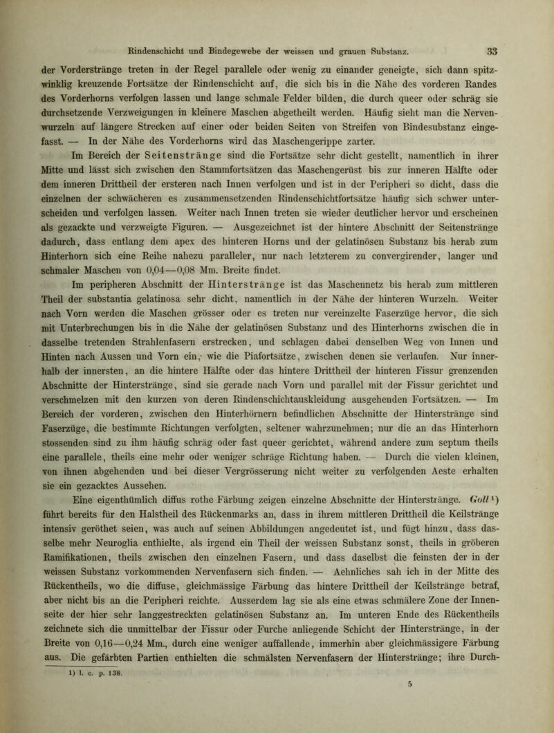 der VordersträDge treten in der Regel parallele oder wenig zu einander geneigte, sich dann spitz- winklig kreuzende Fortsätze der Rindenschicht auf, die sich bis in die Nähe des vorderen Randes des Vorderhorns verfolgen lassen und lange schmale Felder bilden, die durch queer oder schräg sie durchsetzende Verzweigungen in kleinere Maschen abgetheilt wex-den. Häufig sieht man die Nerven- wurzeln auf längei’e Strecken auf einer oder beiden Seiten von Streifen von Bindesubstanz einge- fasst. — In der Nähe des Vorderhoms wird das Maschengerippe zarter. Im Bereich der Seitenstränge sind die Fortsätze sehr dicht gestellt, namentlich in ihrer Mitte und lässt sich zwischen den Stammfortsätzen das Maschengerüst bis zur inneren Hälfte oder dem inneren Drittheil der ersteren nach Innen verfolgen und ist in der Peripheri so dicht, dass die einzelnen der schwächeren es zusammensetzenden Rindenschichtfortsätze häufig sich schwer unter- scheiden und verfolgen lassen. Weiter nach Innen treten sie wieder deutlicher hervor und erscheinen als gezackte und verzweigte Figuren. — Ausgezeichnet ist der hintere Abschnitt der Seitenstränge dadurch, dass entlang dem apex des hinteren Horns und der gelatinösen Substanz bis herab zum Hinterhoi’n sich eine Reihe nahezu paralleler, nur nach letzterem zu convei’girender, langer und schmaler Maschen von 0,04—0,08 Mm. Breite findet. Im pei’ipheren Abschnitt der Hinters trän ge ist das Maschennetz bis herab zum mittleren Theil der substantia gelatinosa sehr dicht, namentlich in der Nähe der hintei'en Wurzeln. Weiter nach Vom werden die Maschen grösser oder es treten nur vei’einzelte Faserzüge hei’vor, die sich mit Unterbrechungen bis in die Nähe der gelatinösen Substanz und des Hinterhorns zwischen die in dasselbe tretenden Strahlenfasei-n erstrecken, und schlagen dabei denselben Weg von Innen und Hinten nach Aussen und Vorn ein,- wie die Piafortsätze, zwischen denen sie verlaufen. Nur inner- halb der innersten, an die hintere Hälfte oder das hintei’e Di’ittheil der hinteren Fissur gi’enzenden Abschnitte der Hintei’sti'änge, sind sie gerade nach Vorn und parallel mit der Fissur gerichtet und verschmelzen mit den kurzen von dei’en Rindenschichtauskleidung ausgehenden Foilsätzen. — Im Bereich der vorderen, zwischen den Hinterhöraern befindlichen Abschnitte der Hinterstränge sind Faserzüge, die bestimmte Richtungen verfolgten, seltener wahrzunehmen; nur die an das Hinterhorn stossenden sind zu ihm häufig schräg oder fast queer gelichtet, während andere zum septum theils eine parallele, theils eine mehr oder weniger schräge Richtung haben. — Durch die vielen kleinen, von ihnen abgehenden und bei dieser Vei*grösserung nicht weiter zu vei’folgenden Aeste erhalten sie ein gezacktes Aussehen. Eine eigenthümlich diffus rothe Fäi'bung zeigen einzelne Abschnitte der Hinterstränge. GoU^) führt bereits für den Halstheil des Rückenmarks an, dass in ihrem mittleren Drittheil die Keilstränge intensiv geröthet seien, was auch auf seinen Abbildungen angedeutet ist, und fügt hinzu, dass das- selbe mehr Neuroglia enthielte, als irgend ein Theil der weissen Substanz sonst, theils in gröberen Ramifikationen, theils zwischen den einzelnen Faseim, und dass daselbst die feinsten der in der weissen Substanz vorkommenden Nervenfasern sich finden. — Aehnliches sah ich in der Mitte des Rückentheils, wo die diffuse, gleichmässige Färbung das hintere Drittheil der Keilstränge betraf, aber nicht bis an die Peripheri reichte. Ausserdem lag sie als eine etwas schmälere Zone der Innen- seite der hier sehr langgestreckten gelatinösen Substanz an. Im unteren Ende des Rückentheils zeichnete sich die unmittelbar der Fissur oder Furche anliegende Schicht der Hinterstränge, in der Breite von 0,16—0,24 Mm., durch eine weniger auffallende, immerhin aber gleichmässigere Färbung aus. Die gefärbten Partien enthielten die schmälsten Nervenfasern der Hinterstränge; ihre Durch- 1) 1. c. p. 138. 5