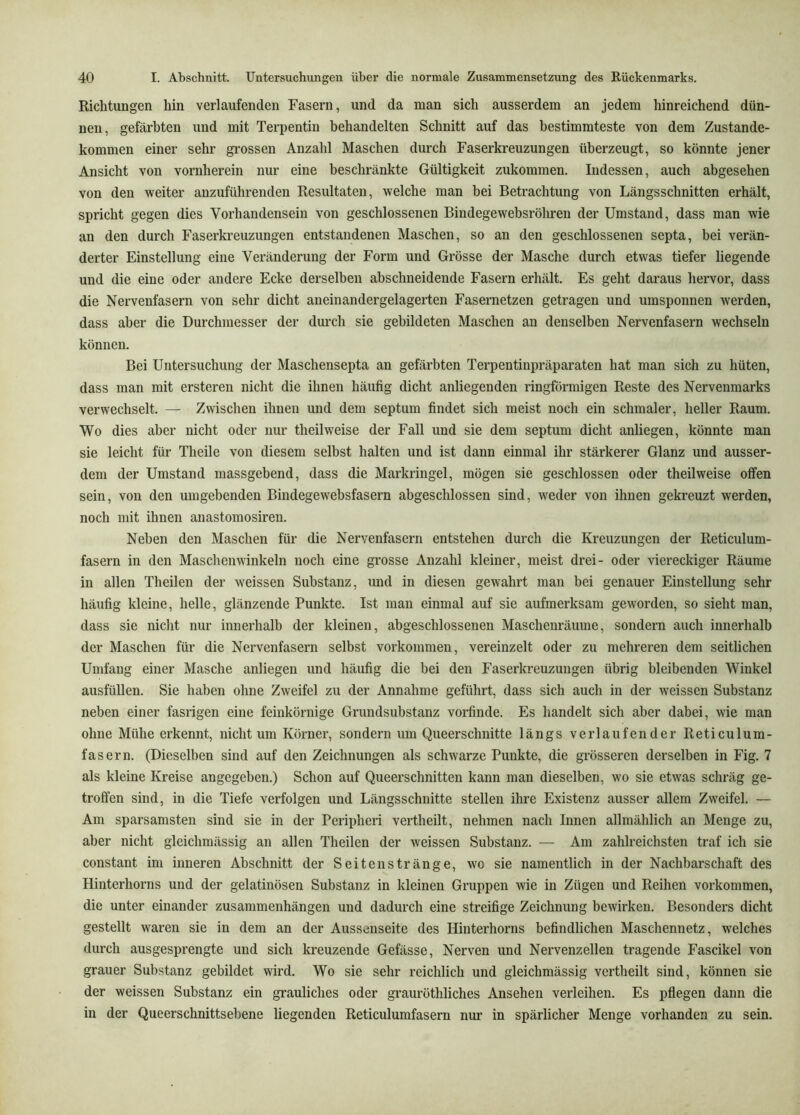 Richtungen hin verlaufenden Fasern, und da man sich ausserdem an jedem hinreichend dün- nen, gefärbten und mit Terpentin behandelten Schnitt auf das bestimmteste von dem Zustande- kommen einer sehr gi’ossen Anzahl Maschen durch Faserkreuzungen überzeugt, so könnte jener Ansicht von vornherein nur eine beschränkte Gültigkeit zukommen. Indessen, auch abgesehen von den weiter anzuführenden Resultaten, welche man bei Betrachtung von Längsschnitten erhält, spricht gegen dies Vorhandensein von geschlossenen Bindegewebsröliren der Umstand, dass man wie an den durch Faserkreuzungen entstandenen Maschen, so an den geschlossenen septa, bei verän- derter Einstellung eine Veränderung der Form und Grösse der Masche durch etwas tiefer liegende und die eine oder andere Ecke derselben abschneidende Fasern erhält. Es geht daraus hervor, dass die Nervenfasern von sehr dicht aneinandergelagerten Fasernetzen getragen und umsponnen werden, dass aber die Durchmesser der durch sie gebildeten Maschen an denselben Nervenfasern wechseln können. Bei Untersuchung der Maschensepta an gefärbten Terpentinpräparaten hat man sich zu hüten, dass man mit ersteren nicht die ihnen häufig dicht anliegenden ringförmigen Reste des Nervenmarks verwechselt. — Zwischen ihnen und dem septum findet sich meist noch ein schmaler, heller Raum. Wo dies aber nicht oder nur theilweise der Fall und sie dem septum dicht anliegen, könnte man sie leicht für Theile von diesem selbst halten und ist dann einmal ihr stärkerer Glanz und ausser- dem der Umstand massgebend, dass die Markringel, mögen sie geschlossen oder theilweise offen sein, von den umgebenden Bindegewebsfasern abgeschlossen sind, weder von ihnen gekreuzt werden, noch mit ihnen anastomosiren. Neben den Maschen für die Nervenfasern entstehen durch die Kreuzungen der Reticulum- fasern in den Maschenwinkeln noch eine grosse Anzahl kleiner, meist drei- oder viereckiger Räume in allen Theilen der weissen Substanz, und in diesen gewahrt man bei genauer Einstellung sehr häufig kleine, helle, glänzende Punkte. Ist man einmal auf sie aufmerksam geworden, so sieht man, dass sie niclit nur innerhalb der kleinen, abgeschlossenen Maschenräume, sondern auch innerhalb der Maschen für die Nervenfasern selbst verkommen, vereinzelt oder zu mehreren dem seitlichen Umfang einer Masche anliegen und häufig die bei den Faserkreuzungen übrig bleibenden Winkel ausfüllen. Sie haben ohne Zweifel zu der Annahme geführt, dass sich auch in der weissen Substanz neben einer fasrigen eine feinkörnige Grundsubstanz vorfinde. Es handelt sich aber dabei, wie man ohne Mühe erkennt, nicht um Körner, sondern um Queerschnitte längs verlaufender Reticulum- fasern. (Dieselben sind auf den Zeichnungen als schwarze Punkte, die grösseren derselben in Fig. 7 als kleine Kreise angegeben.) Schon auf Queerschnitten kann man dieselben, wo sie etwas schräg ge- troffen sind, in die Tiefe verfolgen und Längsschnitte stellen ihre Existenz ausser allem Zweifel. — Am sparsamsten sind sie in der Peripheri vertheilt, nehmen nach Innen allmählich an Menge zu, aber nicht gleichmässig an allen Theilen der weissen Substanz. — Am zahlreichsten traf ich sie constant im inneren Abschnitt der Seiten stränge, wo sie namentlich in der Nachbarschaft des Hinterhorns und der gelatinösen Substanz in kleinen Gruppen wie in Zügen und Reihen verkommen, die unter einander Zusammenhängen und dadurch eine streifige Zeichnung bewirken. Besonders dicht gestellt waren sie in dem an der Aussenseite des Hinterhorns befindlichen Maschennetz, welches durch ausgesprengte und sich kreuzende Gefässe, Nerven und Nervenzellen tragende Fascikel von grauer Substanz gebildet wird. Wo sie sehr reichlich und gleichmässig vertheilt sind, können sie der weissen Substanz ein grauliches oder grauröthliches Ansehen verleihen. Es pflegen dann die in der Queerschnittsehene liegenden Reticulumfasern nur in spärlicher Menge vorhanden zu sein.