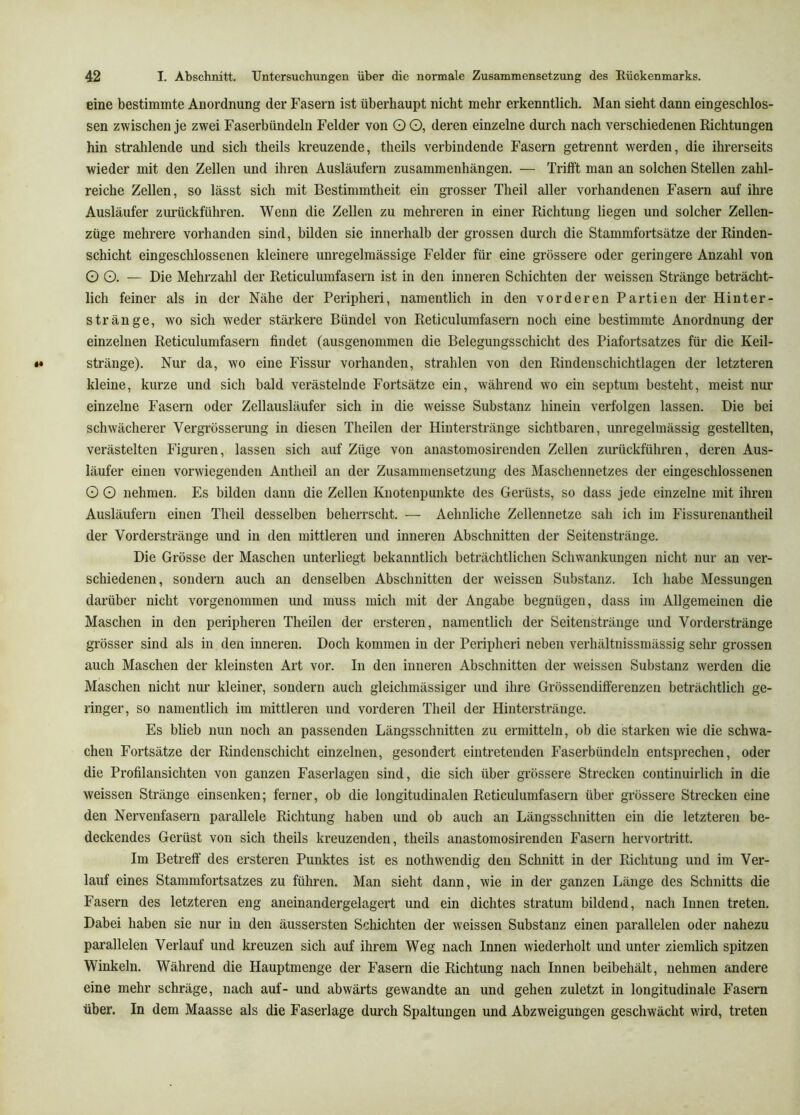 eine bestimmte Anordnung der Fasern ist überhaupt nicht mehr erkenntlich. Man sieht dann eingeschlos- sen zwischen je zwei Faserbündeln Felder von O 0, deren einzelne durch nach verschiedenen Richtungen hin strahlende und sich theils kreuzende, theils verbindende Fasern getrennt werden, die ihrerseits wieder mit den Zellen und ihren Ausläufern Zusammenhängen. — Trifft man an solchen Stellen zahl- reiche Zellen, so lässt sich mit Bestimmtheit ein grosser Theil aller vorhandenen Fasern auf ihre Ausläufer zimückführen. Wenn die Zellen zu mehreren in einer Richtung liegen und solcher Zellen- züge mehrere vorhanden sind, bilden sie innerhalb der grossen durch die Stammfortsätze der Rinden- schicht eingeschlossenen kleinere unregelmässige Felder für eine grössere oder geringere Anzahl von O O. — Die Mehrzahl der Reticulumfasern ist in den inneren Schichten der weissen Stränge beträcht- lich feiner als in der Nähe der Peripheri, namentlich in den vorderen Partien der Hinter- stränge, wo sich weder stärkere Bündel von Reticulumfasern noch eine bestimmte Anordnung der einzelnen Reticulumfasern findet (ausgenommen die Belegungsschicht des Piafortsatzes für die Keil- stränge). Nur da, wo eine Fissur vorhanden, strahlen von den Rindenschichtlagen der letzteren kleine, kurze und sich bald verästelnde Fortsätze ein, während wo ein septum besteht, meist nur einzelne Fasern oder Zellausläufer sich in die weisse Substanz hinein verfolgen lassen. Die bei schwächerer Vergrösserung in diesen Theilen der Hiuterstränge sichtbaren, unregelmässig gestellten, verästelten Figuren, lassen sich auf Züge von anastomosirenden Zellen zimückführen, deren Aus- läufer einen vorwiegenden Antheil an der Zusammensetzung des Maschennetzes der eingeschlossenen O O nehmen. Es bilden dann die Zellen Knotenpunkte des Gerüsts, so dass jede einzelne mit ihren Ausläufern einen Theil desselben beherrscht. — Aehnliche Zellennetze sah ich im Fissurenantheil der Vorderstränge und in den mittleren und inneren Abschnitten der Seitenstränge. Die Grösse der Maschen unterliegt bekanntlich beträchtlichen Schwankungen nicht nur an ver- schiedenen, sondern auch an denselben Abschnitten der weissen Substanz. Ich habe Messungen darüber nicht vorgenommen und muss mich mit der Angabe begnügen, dass im Allgemeinen die Maschen in den peripheren Theilen der ersteren, namentlich der Seitenstränge und Vorderstränge grösser sind als in den inneren. Doch kommen in der Peripheri neben verhältnissmässig sehr grossen auch Maschen der kleinsten Art vor. In den inneren Abschnitten der weissen Substanz werden die Maschen nicht nur kleiner, sondern auch gleichmässiger und ihre Grössendifferenzen beträchtlich ge- ringer, so namentlich im mittleren und vorderen Theil der Hinterstränge. Es blieb nun noch an passenden Längsschnitten zu ermitteln, ob die starken wie die schwa- chen Fortsätze der Rindenschicht einzelnen, gesondert eintretenden Faserbündeln entsprechen, oder die Profilansichten von ganzen Faserlagen sind, die sich über grössere Strecken continuirlich in die weissen Stränge einsenken; ferner, ob die longitudinalen Reticulumfasern über grössere Strecken eine den Nervenfasern parallele Richtung haben und ob auch an Längsschnitten ein die letzteren be- deckendes Gerüst von sich theils kreuzenden, theils anastomosirenden Fasern hervortritt. Im Betreff des ersteren Punktes ist es nothwendig den Schnitt in der Richtung und im Ver- lauf eines Stammfortsatzes zu führen. Man sieht dann, wie in der ganzen Länge des Schnitts die Fasern des letzteren eng aneinandergelagert und ein dichtes straturn bildend, nach Innen treten. Dabei haben sie nur in den äussersten Schichten der weissen Substanz einen parallelen oder nahezu parallelen Verlauf und kreuzen sich auf ihrem Weg nach Innen wiederholt und unter ziemlich spitzen Winkeln. Während die Hauptmenge der Fasern die Richtung nach Innen beibehält, nehmen andere eine mehr schräge, nach auf- und abwärts gewandte an und gehen zuletzt in longitudinale Fasern über. In dem Maasse als die Faserlage durch Spaltungen und Abzweigungen geschwächt wird, treten