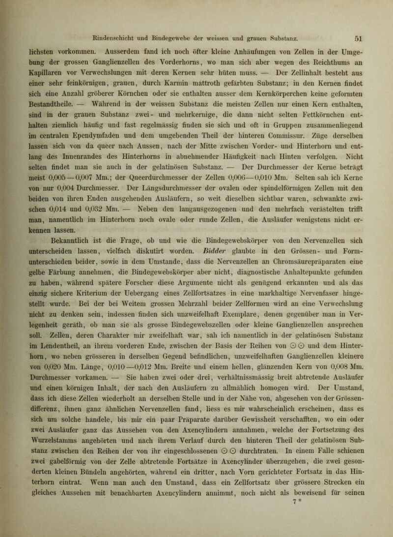 liebsten Vorkommen. Ausserdem fand ich noch öfter kleine Anhäufungen von Zellen in der Umge- bung der grossen Ganglienzellen des Vorderhorns, wo man sich aber wegen des Reichthums an Kapillaren vor Verwechslungen mit deren Kernen sehr hüten muss. — Der Zellinhalt besteht aus einer sehr feinkörnigen, grauen, durch Karmin mattroth gefärbten Substanz; in den Kernen findet sich eine Anzahl gröberer Körnchen oder sie enthalten ausser dem Kernkörperchen keine geformten Bestandtheile. — Während in der weissen Substanz die meisten Zellen nur einen Kern enthalten, sind in der grauen Substanz zwei- und mehrkernige, die dann nicht selten Fettkörnchen ent- halten ziemlich häufig und fast regelmässig finden sie sich und oft in Gruppen zusammenliegend im centralen Ependymfaden und dem umgebenden Theil der hinteren Commissur. Züge derselben lassen sich von da queer nach Aussen, nach der Mitte zwischen Vorder- und Hinterhorn und ent- lang des Innenrandes des Hinterhorns in abnehmender Häufigkeit nach Hinten verfolgen. Nicht selten findet man sie auch in der gelatinösen Substanz. — Der Durchmesser der Kerne beträgt meist 0,005 — 0,007 Mm.; der Queei’durchmesser der Zellen 0,00G—0,010 Mm. Selten sah ich Kerne von nur 0,004 Durchmesser. Der Längsdurchmesser der ovalen oder spindelförmigen Zellen mit den beiden von ihren Enden ausgehenden Ausläufern, so weit dieselben sichtbar waren, schwankte zwi- schen 0,014 und 0,032 Mm. — Neben den langausgezogenen und den mehrfach verästelten trifft man, namentlich im Hinterhorn noch ovale oder runde Zellen, die Ausläufer wenigstens nicht er- kennen lassen. Bekanntlich ist die Frage, ob und wie die Bindegewebskörper von den Nervenzellen sich unterscheiden lassen, vielfach diskutirt Avorden. Bidder glaubte in den Grössen- und Form- unterschieden beider, sowie in dem Umstande, dass die Nervenzellen an Chromsäurepräparaten eine gelbe Färbung aunehmen, die Bindegewebskörper aber nicht, diagnostische Anhaltepunkte gefunden zu haben, während spätere Forscher diese Ai’gumente nicht als genügend erkannten und als das einzig sichere Kriterium der Uebergang eines Zellfortsatzes in eine markhaltige Nervenfaser hinge- stellt wurde. Bei der bei Weitem grossen Mehrzahl beider Zellformen wird an eine Verwechslung nicht zu denken sein, indessen finden sich unzweifelhaft Exemplare, denen gegenüber man in Ver- legenheit geräth, ob man sie als grosse Bindegewebszellen oder kleine Ganglienzellen ansprechen soll. Zellen, deren Charakter mir zweifelhaft war, sah ich namentlich in der gelatinösen Substanz im Lendentheil, an ihrem vorderen Ende, zwischen der Basis der Reihen von O O und dem Hinter- horn, wo neben grösseren in derselben Gegend befindlichen, unzweifelhaften Ganglienzellen kleinere von 0,020 Mm. Länge, 0,010—0,012 Mm. Breite und einem hellen, glänzenden Kern von 0,008 Mm. Durchmesser vorkamen. — Sie haben zwei oder drei, verhältnissmässig breit abtretende Ausläufer und einen körnigen Inhalt, der nach den Ausläufern zu allmählich homogen wird. Der Umstand, dass ich diese Zellen wiederholt an derselben Stelle und in der Nähe von, abgesehen von der Grössen- differenz, ihnen ganz ähnlichen Nervenzellen fand, liess es mir wahrscheinlich erscheinen, dass es sich um solche handele, bis mir ein paar Präparate darüber Gewissheit verschafften, wo ein oder zwei Ausläufer ganz das Aussehen von den Axencylindern annahmen, w^elche der Fortsetzung des Wurzelstamms angehörten und nach ihrem Verlauf durch den hinteren Theil der gelatinösen Sub- stanz zwischen den Reihen der von ihr eingeschlosseneu O O durch traten. In einem Falle schienen zwei gabelförmig von der Zelle abtretende Fortsätze in Axencylinder überzugehen, die zwei geson- derten kleinen Bündeln angehörten, während ein dritter, nach Vorn gerichteter Fortsatz in das Hin- terhorn eintrat. Wenn man auch den Umstand, dass ein Zellfortsatz über grössere Strecken ein gleiches Aussehen mit benachbarten Axencylindern annimmt, noch nicht als beweisend für seinen 7 *