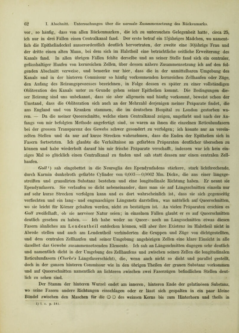 vor, so häufig, dass von allen Rückenmarken, die ich zu untersuchen Gelegenheit hatte, circa 25, ich nur in drei Fällen einen Centralkanal fand. Der erste betraf ein 15jähriges Mädchen, wo nament- lich die Epitheliadeckel ausserordentlich deutlich hervortraten, der zweite eine 30jährige Frau und der dritte einen alten Mann, bei dem sich im Halstheil eine beträchtliche seitliche Erweiterung des Kanals fand. In allen übrigen Fällen fehlte derselbe und an seiner Stelle fand sich ein centraler, gefässhaltiger Haufen von kernreichen Zellen, über dessen nähere Zusammensetzung ich auf den fol- genden Abschnitt verweise, und bemerke nur hier, dass die in der unmittelbaren Umgebung des Kanals und in der hinteren Commissur so häufig vorkommenden kernreichen Zellhaufen oder Züge, den Anfang des Reizungsprozesses bezeichnen, in Folge dessen es später zu einer vollständigen Obliteration des Kanals unter zu Grunde gehen seiner Epithelien kommt. Die Bedingungen die- ser Reizung sind uns unbekannt, dass sie aber allgemein und häufig vorkommt, beweist schon der Umstand, dass die Obliteration sich auch an der Mehi'zahl derjenigen meiner Präparate findet, die aus England und von Kranken stammen, die im deutschen Hospital zu London gestorben wa- ren. — Da die meiner Queerschnitte, welche einen Centralkanal zeigen, ungefärbt und nach der An- fangs von mir befolgten Methode angefertigt sind, so waren an ihnen die einzelnen Reticulumfasern bei der grossen Transparenz des Gewebs schwer gesondert zu verfolgen; ich konnte nur an verein- zelten Stellen und da nur auf kurze Strecken wahrnehmen, dass die Enden der Epithelien sich in Fasern fortsetzten. Ich glaubte die Verhältnisse an gefärbten Präparaten deutlicher übersehen zu können und habe wiederholt darauf hin mir frische Präparate verschafft, indessen war ich kein ein- ziges Mal so glücklich einen Centralkanal zu finden und sah statt dessen nur einen centralen Zell- haufen. Goll^) sah eingebettet in die Neuroglia des Ependymfadens stärkere, stark lichtbrechende, durch Karmin dunkelroth gefärbte Cylinder von 0,003 — 0,0062 Mm. Dicke, die aus einer längsge- streiften und granulirten Substanz bestehen und eine longitudinale Richtung haben. Er nennt sie Ependymfasern. Sie verlaufen so dicht nebeneinander, dass man sie auf Längsschnitten einzeln mm auf sehr kurze Strecken verfolgen kann und es dort wahrscheinlich ist, dass sie sich gegenseitig verfiechten und ein lang- und engmaschiges Längsnetz darstellen, was natürlich auf Queerschnitten, wo sie leicht für Körner gehalten werden, nicht zu bestätigen ist. An vielen Präparaten erschien es Goll zweifelhaft, ob sie nervöser Natur seien; in einzelnen Fällen glaubt er es auf Queerschnitten deutlich gesehen zu haben. — Ich habe weder an Queer- noch an Längsschnitten etwas diesen Fasern ähnliches am Lendentheil entdecken können, will aber ihre Existenz im Halstheil nicht in Abrede stellen und auch am Lendentheil verhinderten die Gruppen und Züge von dichtgestellten, und dem centralen Zellhaufen und seiner Umgebung ungehörigen Zellen eine klare Einsicht in alle daselbst das Gewebe zusammensetzenden Elemente. Ich sah an Längsschnitten dagegen sehr deutlich und namentlich dicht in der Umgebung des Zellhaufens und zwischen seinen Zellen die longitudinalen Reticulumfasern {Clarke’s Längsfaserschicht), die, wenn auch nicht so dicht und parallel gestellt, doch in der ganzen hinteren Commissur wie in den übrigen Theilen der grauen Substanz verkommen und auf Queerschnitten namentlich an lichteren zwischen zwei Faserzügen befindlichen Stellen deut- lich zu sehen sind. Der Stamm der hinteren Wurzel endet am inneren, hinteren Ende der gelatinösen Substanz, wo seine Fasern andere Richtungen einschlagen oder er lässt sich gespalten in ein paar kleine Bündel zwischen den Maschen für die O O des weissen Kerns bis zum Hinterhorn und theils in 1) l. c. p. 141.