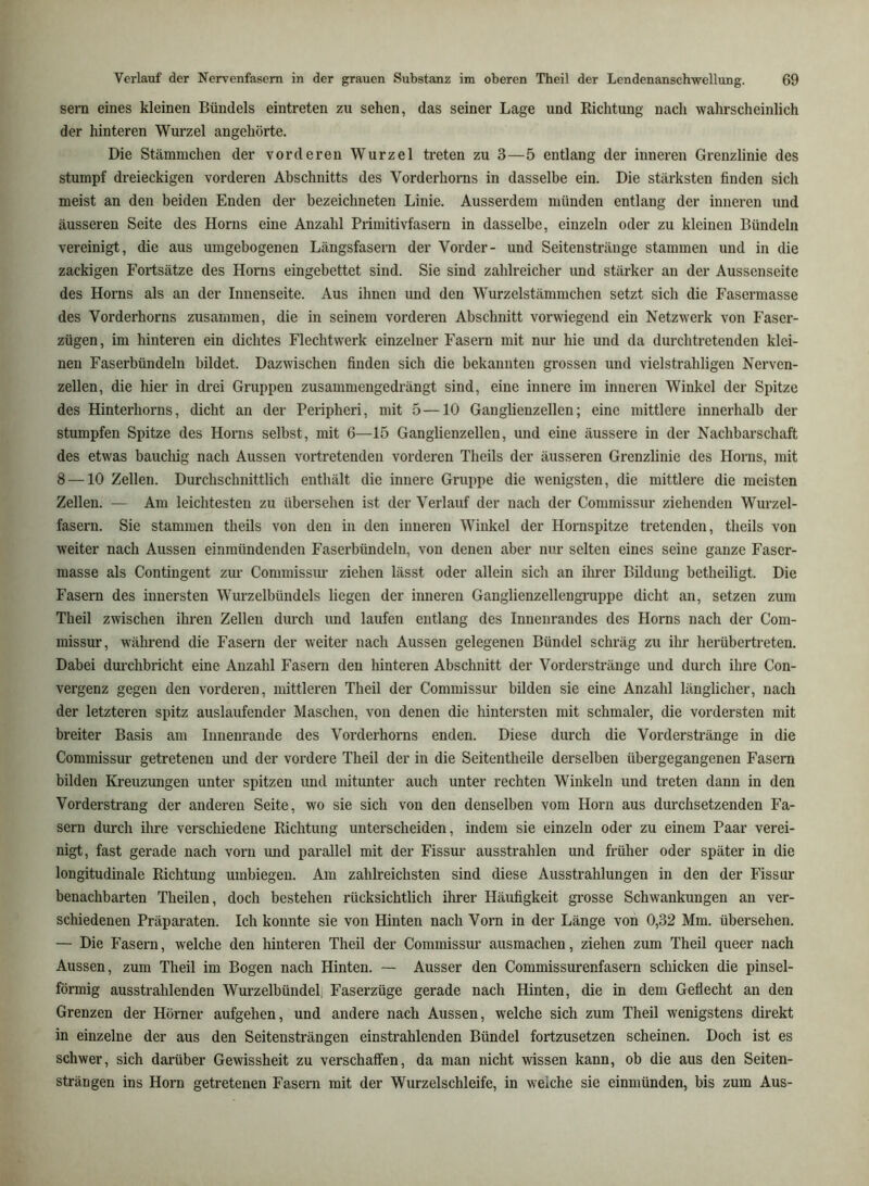 sern eines kleinen Bündels eintreten zu sehen, das seiner Lage und Richtung nach wahrscheinlich der hinteren Wurzel angehörte. Die Stämmchen der vorderen Wurzel treten zu 3—5 entlang der inneren Grenzlinie des stumpf dreieckigen vorderen Abschnitts des Vorderhorns in dasselbe ein. Die stärksten finden sich meist an den beiden Enden der bezeichneten Linie. Ausserdem münden entlang der inneren und äusseren Seite des Horns eine Anzahl Primitivfasern in dasselbe, einzeln oder zu kleinen Bündeln vereinigt, die aus umgebogenen Längsfasera der Vorder- und Seitenstränge stammen und in die zackigen Fortsätze des Horns eingebettet sind. Sie sind zahlreicher und stärker an der Aussenseite des Horns als an der Innenseite. Aus ihnen und den Wurzelstämmchen setzt sich die Fasermasse des Vorderhorns zusammen, die in seinem vorderen Abschnitt vorwiegend ein Netzw'erk von Faser- zügen, im hinteren ein dichtes Flechtwerk einzelner Fasern mit nur hie und da durchtretenden klei- nen Faserbündeln bildet. Dazwischen finden sich die bekannten grossen und vielstrahligen Nerven- zellen, die hier in drei Gruppen zusammengedrängt sind, eine innere im inneren Winkel der Spitze des Hinterhorns, dicht an der Peripheri, mit 5—10 Ganglienzellen; eine mittlere innerhalb der stumpfen Spitze des Horns selbst, mit 6—15 Ganglienzellen, und eine äussere in der Nachbarschaft des etwas bauchig nach Aussen vortretendeu vorderen Theils der äusseren Grenzlinie des Horns, mit 8 —10 Zellen. Durchschnittlich enthält die innere Gruppe die wenigsten, die mittlere die meisten Zellen. — Am leichtesten zu übersehen ist der Verlauf der nach der Commissur ziehenden Wurzel- fasern. Sie stammen theils von den in den inneren Winkel der Hornspitze tretenden, theils von weiter nach Aussen einmündenden Faserbündeln, von denen aber nur selten eines seine ganze Faser- masse als Contingent zur Commissiu- ziehen lässt oder allein sich an ihrer Bildung betheiligt. Die Fasern des innersten Wurzelbündels liegen der inneren GanglienzellengTuppe dicht an, setzen zum Theil zwischen ihren Zellen durch und laufen entlang des Inneurandes des Horns nach der Com- missur, während die Fasern der weiter nach Aussen gelegenen Bündel schräg zu ihr herübertreten. Dabei dm’chbricht eine Anzahl Fasern den hinteren Abschnitt der Vordersträuge und durch ihre Con- vergenz gegen den vorderen, mittleren Theil der Commissur bilden sie eine Anzahl länglicher, nach der letzteren spitz auslaufender Maschen, von denen die hintersten mit schmaler, die vordersten mit breiter Basis am Iimenrande des Vorderhorns enden. Diese durch die Vorderstränge in die Commissur getretenen und der vordere Theil der in die Seitentheile derselben übergegangenen Fasern bilden Kreuzungen unter spitzen imd mitunter auch unter rechten Winkeln und treten dann in den Vorderstrang der anderen Seite, wo sie sich von den denselben vom Horn aus durchsetzenden Fa- sern durch ilire verschiedene Richtung unterscheiden, indem sie einzeln oder zu einem Paar verei- nigt, fast gerade nach vorn und parallel mit der Fissur ausstrahlen und früher oder später in die longitudinale Richtung umbiegen. Am zahlreichsten sind diese Ausstrahlungen in den der Fissur benachbarten Theilen, doch bestehen rücksichtlich ihrer Häufigkeit grosse Schwankungen an ver- schiedenen Präparaten. Ich konnte sie von Hinten nach Vorn in der Länge von 0,32 Mm. übersehen. — Die Fasern, welche den hinteren Theil der Commissur ausmachen, ziehen zum Theil queer nach Aussen, zum Theil im Bogen nach Hinten. — Ausser den Commissurenfasern schicken die pinsel- förmig ausstrahlenden Wurzelbündefi Faserzüge gerade nach Hinten, die in dem Geflecht an den Grenzen der Hörner aufgehen, und andere nach Aussen, welche sich zum Theil wenigstens direkt in einzelne der aus den Seitensträngen einstrahlenden Bündel fortzusetzen scheinen. Doch ist es schwer, sich darüber Gewissheit zu verschaffen, da man nicht wissen kann, ob die aus den Seiten- strängen ins Horn getretenen Fasern mit der Wurzelschleife, in welche sie einmünden, bis zum Aus-